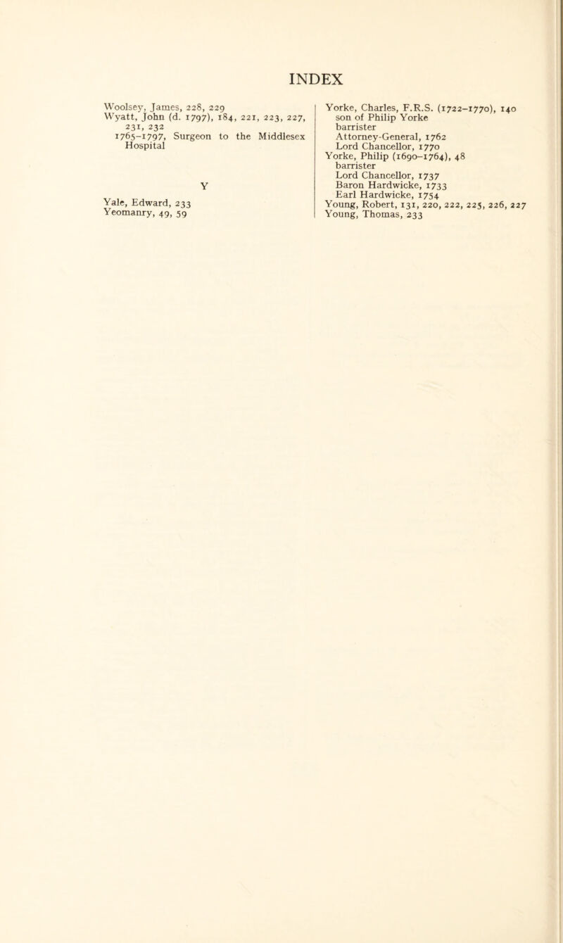 Woolsey, James, 228, 229 Wyatt, John (d. 1797), 184. 221, 223, 227, 231, 232 1765-1797, Surgeon to the Middlesex Hospital Y Yale, Edward, 233 Yeomanry, 49, 59 Yorke, Charles, F.R.S. (1722-1770), 140 son of Philip Yorke barrister Attorney-General, 1762 Lord Chancellor, 1770 Yorke, Philip (1690-1764), 48 barrister Lord Chancellor, 173 7 Baron Hardwicke, 1733 Earl Hardwicke, 1754 Young, Robert, 131, 220, 222, 225, 226, 227 Young, Thomas, 233