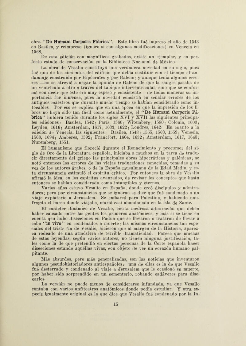 obra “De Húmani Corporis Fábrica”. Este libro fué impreso el año de 1543 en Basilea, y reimpreso (ignoro si con algunas modificaciones) en Venecia en 1568. De esta edición con magníficos grabados, existe un ejemplar, y en per¬ fecto estado de conservación en la Biblioteca Nacional de México- La obra de V'esalio constituyó una verdadera novedad en su siglo, pues fué uno de los cimientos del edificio que debía sustituir con el tiempo al' an¬ damiaje construido por Hipócrates y por Galeno; y aunque tenía algunos erro¬ res —no se atrevió a negar la opinión de Galeno de que la sangre pasaba de un ventrículo a otro a. través del tabique interventricular, sino que se confor¬ mó con decir que éste era muy espeso y consistente— de todas maneras su im¬ portancia fué inrrJensa, pues la novedad consistió en señalar errores de los antiguos maestros que durante mucho tiempo se habían considerado como in¬ tocables. Por eso se explica que en una época en que la impresión de los li¬ bros no haya sido tan fácil como actualmente, el “De Humani Corporis Fá¬ brica” hubiera tenido durante los siglos XVI y XVII las siguientes principa¬ les ediciones: Basilea, 1542; París, 1560; Witemberg, 1580; Colonia, 1600; Leyden, 1616; Amsterdam, 1617, 1633, 1622; Londres, 1642- En cuanto a la edición de Venecia, las siguientes: Basilea, 1543; 1555, 1563, 1559; Venecia, 1568, 1694; Amberes, 1592; Francfort, 1604, 1632; Amsterdam, 1617, 1640; Nuremberg, 1551. El humanismo que floreció durante el Renacimiento y precursor del si¬ glo de Oro de la Literatura española, iniciaba a muchos en la tarea de tradu¬ cir directamente del griego las principales obras hipocráticas y galénicas; se notó entonces los errores de las viejas traducciones conocidas, tomadas a su vez de los autores árabes, o de la España musulmana de la Edad Media, y es¬ ta circunstancia estimuló el espíritu crítico. Por entonces la obra de V'esalio afirmó la idea, en los espíritus avanzados, de revisar los conceptos que hasta entonces se habían considerado como intangibles y eternos. Varios años estuvo Vesalio en España, donde creó discípulos y admira¬ dores ; pero por circunstancias que se ignoran se dice que fué condenado a un viaje expiatorio a Jerusalem- Se embarcó para Palestina, y habiendo nau- fragdo el barco donde viajaba, murió casi abandonado en la isla de Zante- El carácter dinámico de Vesalio, cierta medrosa admiración que deben haber causado entre las gentes los primeros anatómicos, y más si se tiene en cuenta qeu hubo disecciones en Padua que se llevaron o trataron de llevar a cabo “in vivo” en condenados a muerte; las mismas circunstancias tan espe¬ ciales del triste fin de Vesalio, hicieron que al margen de la Historia, aparez¬ ca rodeado de una atmósfera de terrible dramaticidad. Parece que muchas de estas leyendas, según varios autores, no tienen ninguna justificación, ta¬ les como la de que pretendió en ciertas personas de la Corte española hacer disecciones estando aquéllas vivas, con objeto de ver un corazón humano pal¬ pitante. Más absurdos, pero más generalizadas, son las noticias que inventaron algunos pseudohistoriadores antiespañoles ¡ una de ellas es la de que V'esalio fué desterrado y condenado al viaje a Jerusalem que le ocasionó su muerte, por haber sido sorprendido en un cementerio, robando cadáveres para dise¬ carlos- La versión no puede menos de considerarse infundada, ya que Vesalio contaba con varios anfiteatros anatómicos donde podía estudiar. Y otra, es¬ pecie igualmente original es la que dice que Vesalio fué condenado por la In