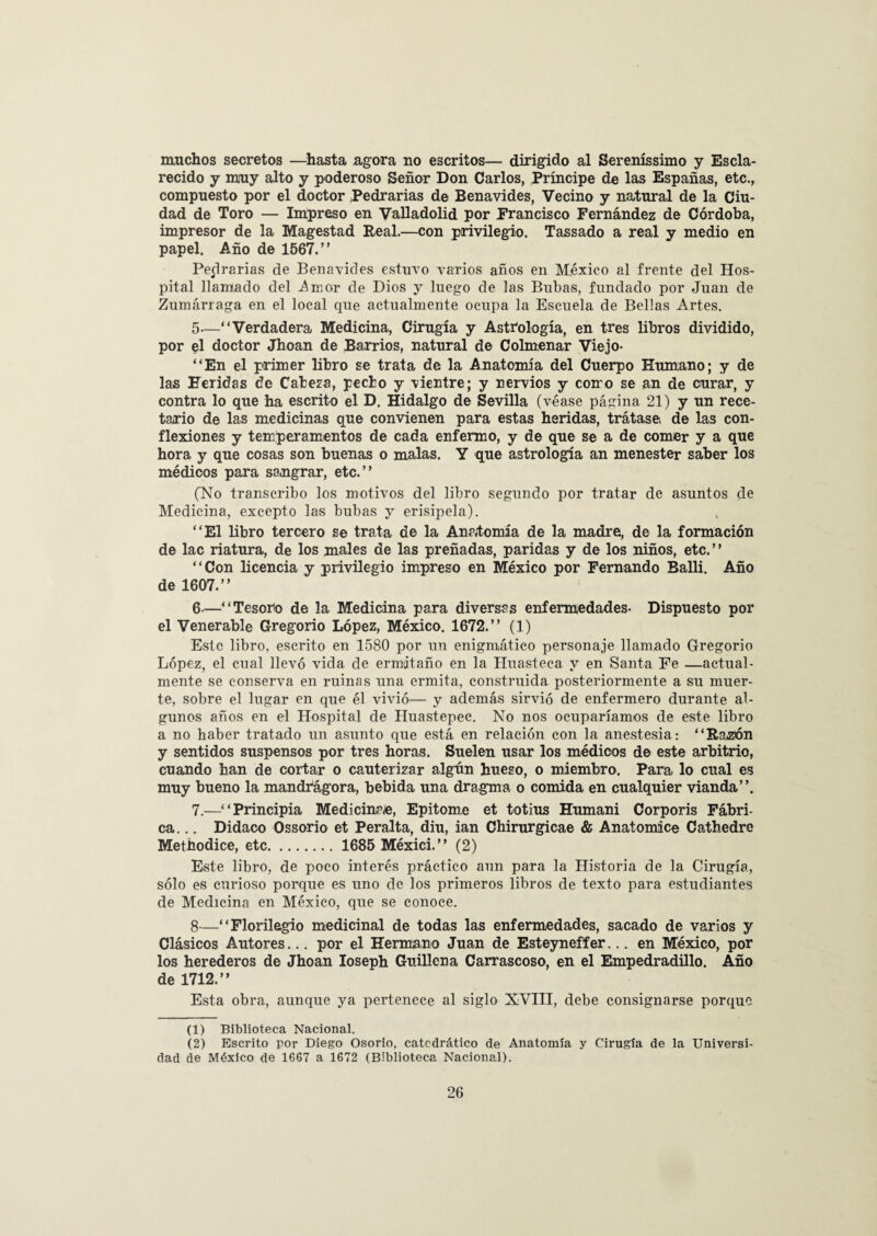 muchos secretos —hasta agora no escritos— dirigido al Sereníssimo y Escla¬ recido y muy alto y poderoso Señor Don Carlos, Príncipe de las Españas, etc., compuesto por el doctor Pedrarias de Benavides, Vecino y natural de la Ciu¬ dad de Toro — Impreso en Valladolid por Francisco Fernández de Córdoba, impresor de la Magestad Real.—con privilegio. Tassado a real y medio en papel. Año de 1567.” Ferrarías de Benavides estuvo varios años en México al frente del Hos¬ pital llamado del Amor de Dios y luego de las Bubas, fundado por Juan de Zumárraga en el local que actualmente ocupa la Escuela de Bellas Artes. 5— “Verdadera Medicina, Cirugía y Astrólogía, en tres libros dividido, por el doctor Jhoan de Barrios, natural de Colmenar Viejo- “En el primer libro se trata de la Anatomía del Cuerpo Humano; y de las Heridas de Cabeza, pecho y vientre; y nervios y como se an de curar, y contra lo que ha escrito el D. Hidalgo de Sevilla (véase página 21) y un rece¬ tario de las medicinas que convienen para estas heridas, trátase, de las con¬ flexiones y temperamentos de cada enfermo, y de que se a de comer y a que hora y que cosas son buenas o malas. Y que astrología an menester saber los médicos para sa.ngrar, etc.” (No transcribo los motivos del libro segundo por tratar de asuntos de Medicina, excepto las bubas y erisipela). “El libro tercero se trata de la Anatomía de la madre, de la formación de lac riatura, de los males de las preñadas, paridas y de los niños, etc. ’ ’ “Con licencia y privilegio impreso en México por Fernando Balli. Año de 1607.” 6- —“Tesoro de la Medicina para diversas enfermedades- Dispuesto por el Venerable Gregorio López, México. 1672.” (1) Este libro, escrito en 1580 por un enigmático personaje llamado Gregorio López, el cual llevó vida de ermitaño en la Huasteca y en Santa Fe —actual¬ mente se conserva en ruinas una ermita, construida posteriormente a su muer¬ te, sobre el lugar en que él vivió— y además sirvió de enfermero durante al¬ gunos años en el Hospital de Huastepec. No nos ocuparíamos de este libro a no haber tratado un asunto que está en relación con la anestesia: “Razón y sentidos suspensos por tres horas. Suelen usar los médicos de este arbitrio, cuando han de cortar o cauterizar algún hueso, o miembro. Para lo cual es muy bueno la mandragora, bebida una dragma o comida en cualquier vianda”. 7.—“Principia Medicinare, Epitome et totius Humani Corporis Fábri¬ ca... Didaco Ossorio et Peralta, diu, ian Chirurgicae & Anatomice Cathedre Methodice, etc. 1685 Méxici.” (2) Este libro, de poco interés práctico aun para la Historia de la Cirugía, sólo es curioso porque es uno de los primeros libros de texto para estudiantes de Medicina en México, que se conoce. 8—“Florilegio medicinal de todas las enfermedades, sacado de varios y Clásicos Autores... por el Hermano Juan de Esteyneffer... en México, por los herederos de Jhoan Ioseph Guiliena Carrascoso, en el Empedradillo. Año de 1712.” Esta obra, aunque ya pertenece al siglo XVIII, debe consignarse porque (1) Biblioteca Nacional. (2) Escrito por Diego Osorio, catedrático de Anatomía y Cirugía de la Universi¬ dad de México de 1667 a 1672 (Biblioteca Nacional).