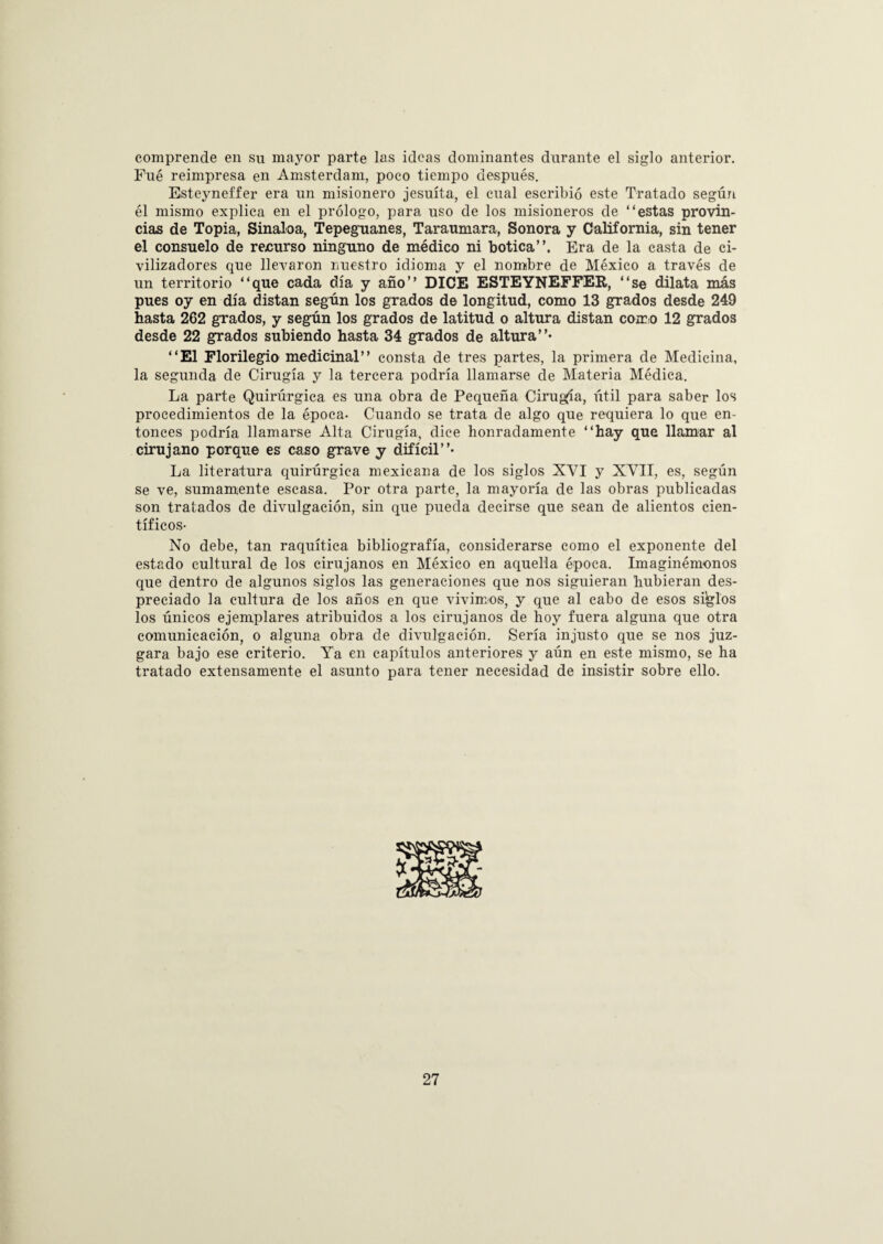 comprende en su mayor parte las ideas dominantes durante el siglo anterior. Fué reimpresa en Amsterdam, poco tiempo después. Esteyneffer era un misionero jesuíta, el cual escribió este Tratado según él mismo explica en el prólogo, para uso de los misioneros de “estas provin¬ cias de Topia, Sinaloa, Tepegmnes, Taraumara, Sonora y California, sin tener el consuelo de recurso ninguno de médico ni botica”. Era de la casta de ci¬ vilizadores que llevaron nuestro idioma y el nombre de México a través de un territorio “que cada día y año” DICE ESTEYNEFFER, “se dilata más pues oy en día distan según los grados de longitud, como 13 grados desde 249 hasta 262 grados, y según los grados de latitud o altura distan como 12 grados desde 22 grados subiendo hasta 34 grados de altura”- “El Florilegio medicinal” consta de tres partes, la primera de Medicina, la segunda de Cirugía y la tercera podría llamarse de Materia Médica. La parte Quirúrgica es una obra de Pequeña Cirugía, útil para saber los procedimientos de la época. Cuando se trata de algo que requiera lo que en¬ tonces podría llamarse Alta Cirugía, dice honradamente “hay que llamar al cirujano porque es caso grave y difícil”- La literatura quirúrgica mexicana de los siglos XVI y XVII, es, según se ve, sumamente escasa. Por otra parte, la mayoría de las obras publicadas son tratados de divulgación, sin que pueda decirse que sean de alientos cien¬ tíficos- No debe, tan raquítica bibliografía, considerarse como el exponente del estado cultural de los cirujanos en México en aquella época. Imaginémonos que dentro de algunos siglos las generaciones que nos siguieran hubieran des¬ preciado la cultura de los años en que vivimos, y que al cabo de esos siglos los únicos ejemplares atribuidos a los cirujanos de hoy fuera alguna que otra comunicación, o alguna obra de divulgación. Sería injusto que se nos juz¬ gara bajo ese criterio. Ya en capítulos anteriores y aún en este mismo, se ha tratado extensamente el asunto para tener necesidad de insistir sobre ello.