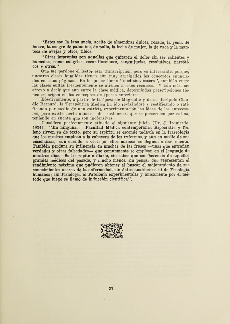 “Estos son la lana sucia, aceite de almendras dulces, rosado, la yema de huevo, la sangre de palomino, de pollo, la leche de mujer, la de vaca y la man¬ teca de ovejas y otros, tibios. “Otras ilrpropias son aquellas que quitaren el dolor sin ser calientes y húmedas, como sangrías, escarificaciones, sanguijuelas, resolutivos, narcóti¬ cos v otros.” Que me perdone el lector esta transcripción, pero es interesante, porque, nuestras clases humildes tienen aun muy arraigados los conceptos enuncia¬ dos en estas páginas. En lo que se llama “medicina casera”, también entre las clases cultas frecuentemente se atienen a estos recursos. Y aún más, me atrevo a decir que aun entre la clase médica, determindas prescripciones tie¬ nen su origen en los conceptos de épocas anteriores. Efectivamente, a partir de la época de Magendie y de su discípulo Clau¬ dio Bernard, la Terapéutica Médica ha ido revisándose y rectificando o rati¬ ficando por medio de una estricta experimentación las ideas de los anteceso¬ res, pero existe cierto número de sustancias, que se prescriben por rutina, teniendo en cuenta que son inofensivas. Considero perfectamente atinado el siguiente juicio (Dr. J. Izquierdo, 1934). “En ninguna... Facultad Médica contemporánea Hipócrates y Ga¬ leno sirven ya de texto, pero su espíritu se esconde todavía en la fraseología que los mestros emplean a la cabecera de los enfermos, y aún en medio de sus enseñanzas, aun cuando a veces pi ellos mismos se lleguen a dar cuenta. También perdura su influencia en muchas de las frases —unas que entrañan verdades y otras falsedades— que comunmente se emplean en el lenguaje de nuestros días. Se les repite a diario, sin saber que son herencia de aquellos grandes médicos del pasado, y mucho menos, sin pensar que representan el rendimiento máximo que pudieron obtener al buscar el mejoramiento de sus conocimientos acerca de la enfermedad, sin datos anatómicos ni de Fisiología humanos; sin Fisiología ni Patología experimentales y únicamente por el mé¬ todo que luego se llamó de inducción científica”.