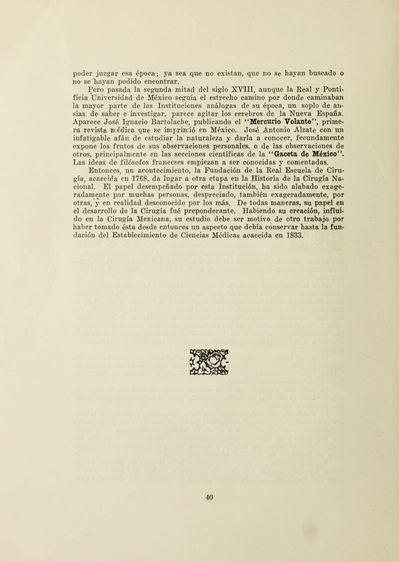 poder juzgar esa época; ya sea que no existan, que no se hayan buscado o no se hayan podido encontrar. Pero pasada la segunda mitad del siglo XVIII, aunque la Real y Ponti¬ ficia Universidad de México seguía el estrecho camino por donde caminaban la mayor parte de las Instituciones análogas de su época, un soplo de an¬ sias de saber e investigar, parece agitar los cerebros de la Nueva España. Aparece José Ignacio Bartolache, publicando el “Mercurio Volante”, prime¬ ra revista médica que se imprimió en México. José Antonio Alzate con un infatigable afán de estudiar la naturaleza y darla a conocer, fecundamente expone los frutos de sus observaciones personales, o de las observaciones de otros, principalmente en las secciones científicas de la “Gaceta de México”. Las ideas de filósofos franceses empiezan a ser conocidas y comentadas. Entonces, un acontecimiento, la Fundación de la Real Escuela de Ciru¬ gía, acaecida en 1768, da lugar a otra etapa en la Historia de la Cirugía Na¬ cional. El papel desempeñado por esta Institución, ha sido alabado exage¬ radamente por muchas personas, despreciado, también exageradamente, por otras, y en realidad desconocido por los más. De todas maneras, su papel en el desarrollo de la Cirugía fué preponderante. Habiendo su creación, influi¬ do en la Cirugía Mexicana, su estudio debe ser motivo de otro trabajo por haber tomado ésta desde entonces un aspecto que debía conservar hasta la fun¬ dación del Establecimiento de Ciencias Médicas acaecida en 1833.
