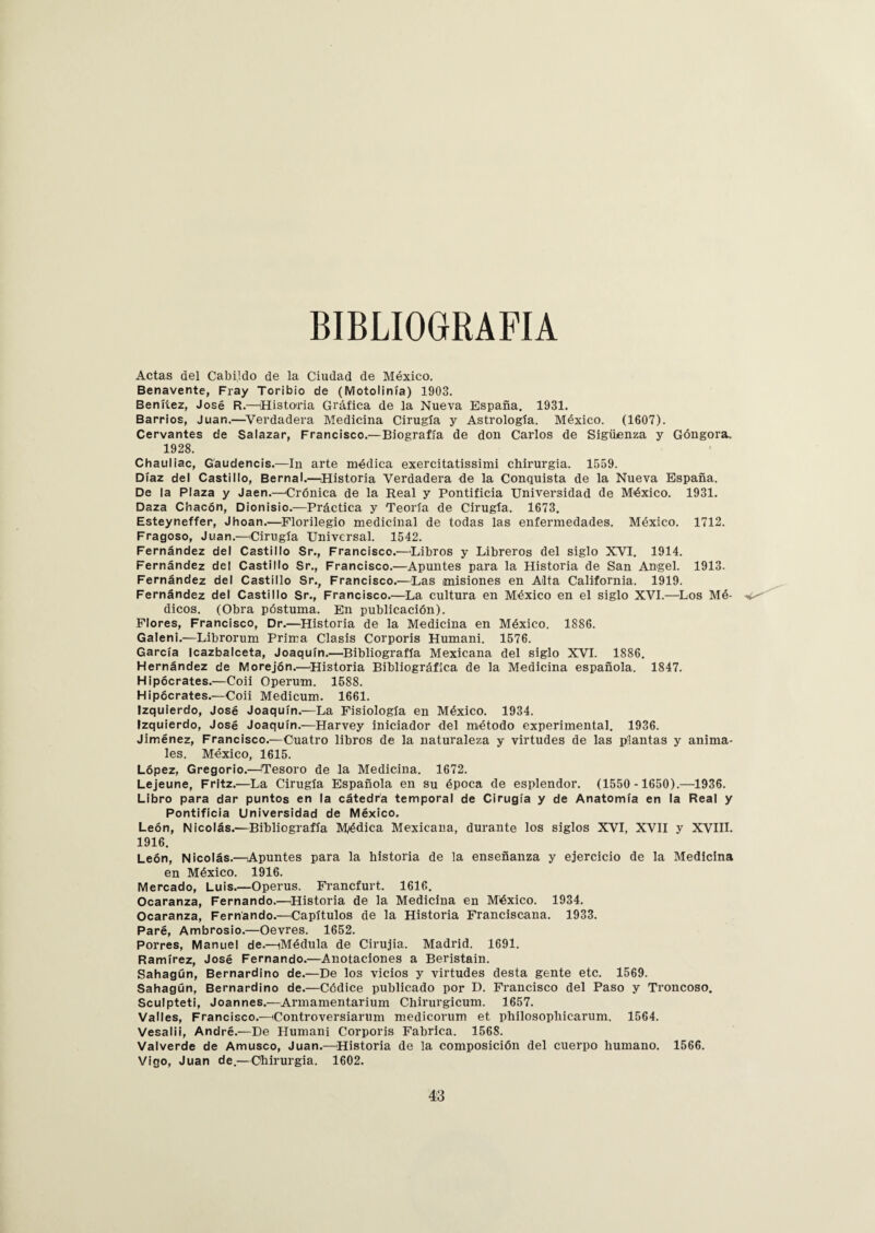 BIBLIOGRAFIA Actas del Cabildo de la Ciudad de México. Benavente, Fray Toribio de (Motolinía) 1903. Benííez, José R.—¡Historia Gráfica de la Nueva España. 1931. Barrios, Juan.—Verdadera Medicina Cirugía y Astrología. México. (1607). Cervantes de Salazar, Francisco.—Biografía de don Carlos de Sigüenza y Góngora. 1928. Chauliac, Gáudencis.—In arte médica exercitatissimi chirurgia. 1559. Díaz del Castillo, Bernal.—Historia Verdadera de la Conquista de la Nueva España. De la Plaza y Jaén.—Crónica de la Real y Pontificia Universidad de México. 1931. Daza Chacón, Dionisio.—Práctica y Teoría de Cirugía. 1673. Esteyneffer, Jhoan.—Florilegio medicinal de todas las enfermedades. México. 1712. Fragoso, Juan.—¡Cirugía Universal. 1542. Fernández del Castillo Sr., Francisco.—Libros y Libreros del siglo XVI. 1914. Fernández del Castillo Sr., Francisco.—Apuntes para la Historia de San Angel. 1913. Fernández del Castillo Sr., Francisco.—Las misiones en Alta California. 1919. Fernández del Castillo Sr., Francisco.—La cultura en México en el siglo XVI.—Los Mé- -v dicos. (Obra póstuma. En publicación). Flores, Francisco, Dr.—Historia de la Medicina en México. 1886. Galeni.—Librorum Prima Clasis Corporis Humani. 1576. García Icazbalceta, Joaquín.—Bibliografía Mexicana del siglo XVI. 1886. Hernández de Morejón.—Historia Bibliográfica de la Medicina española. 1847. Hipócrates.—Coii Operum. 1588. Hipócrates.—Coii Medicum. 1661. Izquierdo, José Joaquín.—La Fisiología en México. 1934. Izquierdo, José Joaquín.—Harvey iniciador del método experimental. 1936. Jiménez, Francisco.—Cuatro libros de la naturaleza y virtudes de las plantas y anima¬ les. México, 1615. López, Gregorio.—¡Tesoro de la Medicina. 1672. Lejeune, Fritz.—La Cirugía Española en su época de esplendor. (1550 -1650).—1936. Libro para dar puntos en la cátedra temporal de Cirugía y de Anatomía en la Real y Pontificia Universidad de México. León, Nicolás.—Bibliografía Médica Mexicana, durante los siglos XVI, XVII y XVIII. 1916. León, Nicolás.—Apuntes para la historia de la enseñanza y ejercicio de la Medicina en México. 1916. Mercado, Luis.—Operus. Francfurt. 1616. Ocaranza, Fernando.—Historia de la Medicina en México. 1934. Ocaranza, Fernando.—Capítulos de la Historia Franciscana. 1933. Paré, Ambrosio.—Oevres. 1652. Porres, Manuel de.—iMédula de Cirujia. Madrid. 1691. Ramírez, José Fernando.—Anotaciones a Beristain. Sahagún, Bernardino de.—De los vicios y virtudes desta gente etc. 1569. Sahagún, Bernardino de.—Códice publicado por D. Francisco del Paso y Troncoso. Sculpteti, Joannes.—Armamentarium Chirurgicum. 1657. Valles, Francisco.—¡Controversiarum medicorum et philosophicarum. 1564. Vesalii, André.—De Humani Corporis Fabrica. 1568. Valverde de Amusco, Juan.—Historia de la composición del cuerpo humano. 1566. Vigo, Juan de.—Chirurgia. 1602.