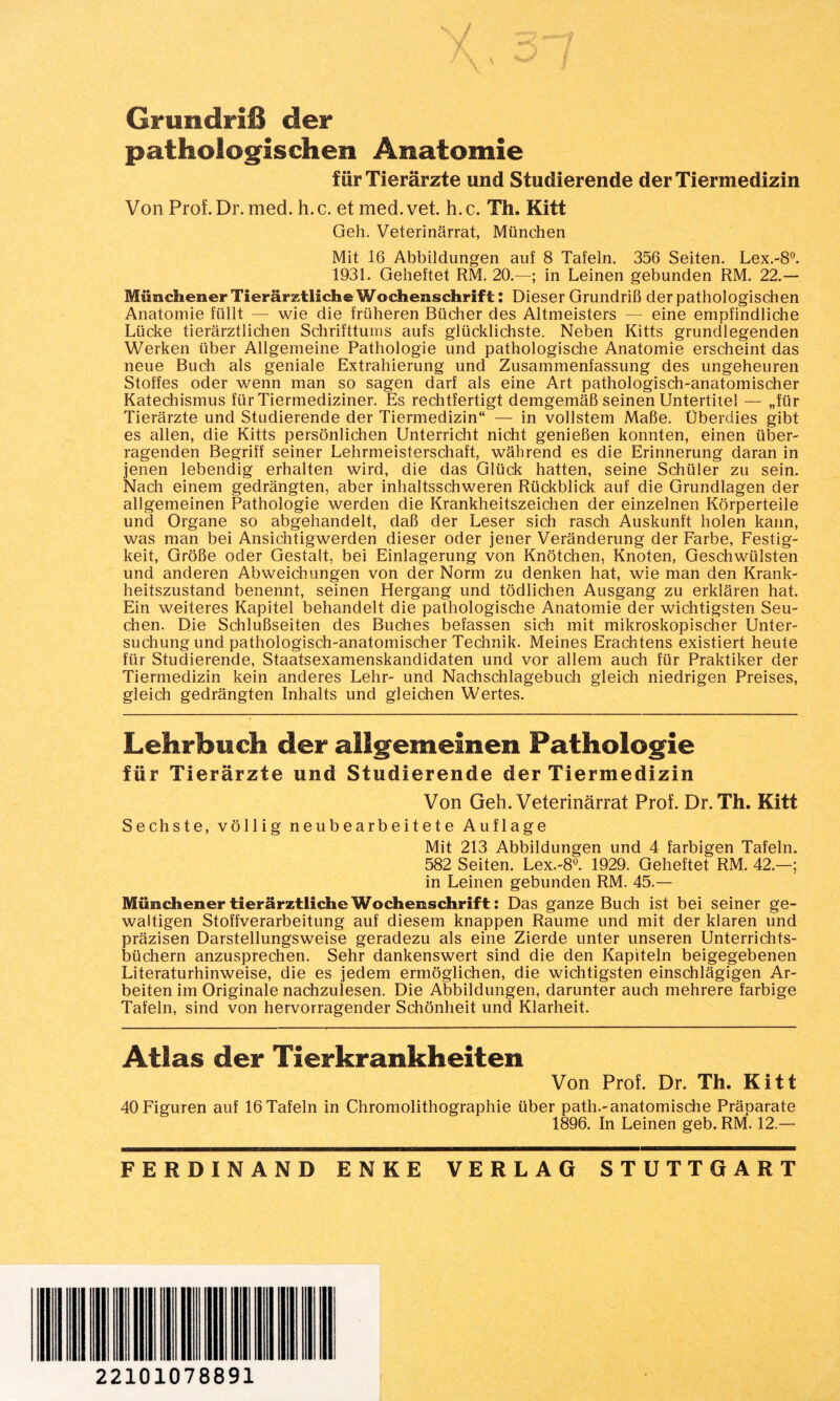 Grundriß der pathologischen Anatomie für Tierärzte und Studierende der Tiermedizin Von Prof. Dr. med. h. c. et med. vet. h. c. Th. Kitt Geh. Veterinärrat, München Mit 16 Abbildungen auf 8 Tafeln. 356 Seiten. Lex.-8°. 1931. Geheftet RM. 20.—; in Leinen gebunden RM. 22.— Münchener Tierärztliche Wochenschrift: Dieser Grundriß derpathologischen Anatomie füllt — wie die früheren Bücher des Altmeisters — eine empfindliche Lücke tierärztlichen Schrifttums aufs glücklichste. Neben Kitts grundlegenden Werken über Allgemeine Pathologie und pathologische Anatomie erscheint das neue Buch als geniale Extrahierung und Zusammenfassung des ungeheuren Stoffes oder wenn man so sagen darf als eine Art pathologisch-anatomischer Katechismus für Tiermediziner. Es rechtfertigt demgemäß seinen Untertitel — „für Tierärzte und Studierende der Tiermedizin“ — in vollstem Maße. Überdies gibt es allen, die Kitts persönlichen Unterricht nicht genießen konnten, einen über¬ ragenden Begriff seiner Lehrmeisterschaft, während es die Erinnerung daran in jenen lebendig erhalten wird, die das Glück hatten, seine Schüler zu sein. Nach einem gedrängten, aber inhaltsschweren Rückblick auf die Grundlagen der allgemeinen Pathologie werden die Krankheitszeichen der einzelnen Körperteile und Organe so abgehandelt, daß der Leser sich rasch Auskunft holen kann, was man bei Ansichtigwerden dieser oder jener Veränderung der Farbe, Festig¬ keit, Größe oder Gestalt, bei Einlagerung von Knötchen, Knoten, Geschwülsten und anderen Abweichungen von der Norm zu denken hat, wie man den Krank¬ heitszustand benennt, seinen Hergang und tödlichen Ausgang zu erklären hat. Ein weiteres Kapitel behandelt die pathologische Anatomie der wichtigsten Seu¬ chen. Die Schlußseiten des Buches befassen sich mit mikroskopischer Unter¬ suchung und pathologisch-anatomischer Technik. Meines Erachtens existiert heute für Studierende, Staatsexamenskandidaten und vor allem auch für Praktiker der Tiermedizin kein anderes Lehr- und Nachschlagebuch gleich niedrigen Preises, gleich gedrängten Inhalts und gleichen Wertes. Lehrbuch der allgemeinen Pathologie für Tierärzte und Studierende der Tiermedizin Von Geh. Veterinärrat Prof. Dr. Th. Kitt Sechste, völlig neubearbeitete Auflage Mit 213 Abbildungen und 4 farbigen Tafeln. 582 Seiten. Lex.-8°. 1929. Geheftet RM. 42.—; in Leinen gebunden RM. 45.— Münchener tierärztliche Wochenschrift: Das ganze Buch ist bei seiner ge¬ waltigen Stoffverarbeitung auf diesem knappen Raume und mit der klaren und präzisen Darstellungsweise geradezu als eine Zierde unter unseren Unterrichts¬ büchern anzusprechen. Sehr dankenswert sind die den Kapiteln beigegebenen Literaturhinweise, die es jedem ermöglichen, die wichtigsten einschlägigen Ar¬ beiten im Originale nachzulesen. Die Abbildungen, darunter auch mehrere farbige Tafeln, sind von hervorragender Schönheit und Klarheit. Atlas der Tierkrankheiten Von Prof. Dr. Th. Kitt 40 Figuren auf 16 Tafeln in Chromolithographie über path.-anatomische Präparate 1896. In Leinen geb. RM. 12.— FERDINAND ENKE VERLAG STUTTGART 22101078891