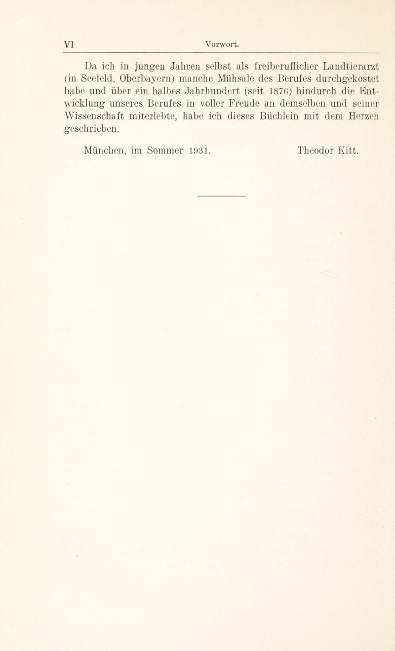 Da ich in jungen Jahren selbst als freiberuflicher Landtierarzt (in Seefeld, Oberbayern) manche Mühsale des Berufes durchgekostet habe und über ein halbes Jahrhundert (seit 1876) hindurch die Ent¬ wicklung unseres Berufes in voller Freude an demselben und seiner Wissenschaft miterlebte, habe ich dieses Büchlein mit dem Herzen geschrieben. München, im Sommer 1931. Theodor Kitt.