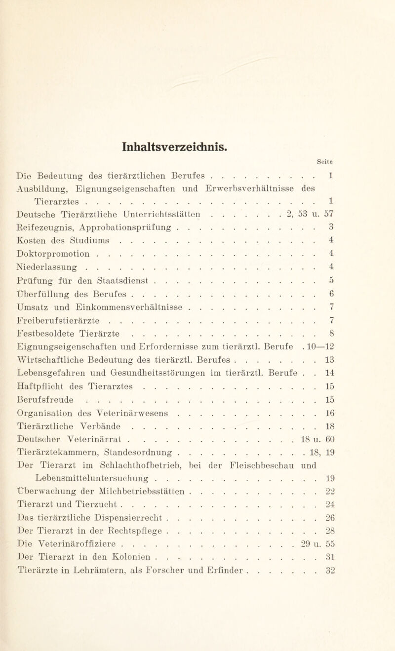 Inhaltsverzeichnis. Seite Die Bedeutung des tierärztlichen Berufes.1 Ausbildung, Eignungseigenschaften und Erwerbsverhältnisse des Tierarztes . 1 Deutsche Tierärztliche Unterrichtsstätten.2, 53 u. 57 Reifezeugnis, Approbationsprüfung.3 Kosten des Studiums.4 Doktorpromotion.4 Niederlassung.4 Prüfung für den Staatsdienst.5 Überfüllung des Berufes.6 Umsatz und Einkommensverhältnisse.7 Freiberufstierärzte.7 Festbesoldete Tierärzte.8 Eignungseigenschaften und Erfordernisse zum tierärztl. Berufe . 10—12 Wirtschaftliche Bedeutung des tierärztl. Berufes.13 Lebensgefahren und Gesundheitsstörungen im tierärztl. Berufe . . 14 Haftpflicht des Tierarztes.15 Berufsfreude.15 Organisation des Veterinärwesens.16 Tierärztliche Verbände.18 Deutscher Veterinärrat.18 u. 60 Tierärztekammern, Standesordnung.18, 19 Der Tierarzt im Schlachthofbetrieb, bei der Fleischbeschau und Lebensmitteluntersuchung.19 Überwachung der Milchbetriebsstätten.22 Tierarzt und Tierzucht.24 Das tierärztliche Dispensierrecht.26 Der Tierarzt in der Rechtspflege.28 Die Veterinäroffiziere.29 u. 55 Der Tierarzt in den Kolonien.31 Tierärzte in Lehrämtern, als Forscher und Erfinder.32