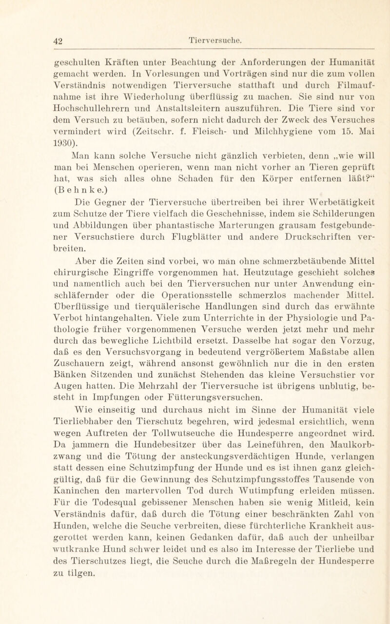 geschulten Kräften unter Beachtung der Anforderungen der Humanität gemacht werden. In Vorlesungen und Vorträgen sind nur die zum vollen Verständnis notwendigen Tierversuche statthaft und durch Filmauf¬ nahme ist ihre Wiederholung überflüssig zu machen. Sie sind nur von Hochschullehrern und Anstaltsleitern auszuführen. Die Tiere sind vor dem Versuch zu betäuben, sofern nicht dadurch der Zweck des Versuches vermindert wird (Zeitschr. f. Fleisch- und Milchhygiene vom 15. Mai 1930). Man kann solche Versuche nicht gänzlich verbieten, denn ,,wie will man bei Menschen operieren, wenn man nicht vorher an Tieren geprüft hat, was sich alles ohne Schaden für den Körper entfernen läßt?“ (B e h n k e.) Die Gegner der Tierversuche übertreiben bei ihrer Werbetätigkeit zum Schutze der Tiere vielfach die Geschehnisse, indem sie Schilderungen und Abbildungen über phantastische Marterungen grausam festgebunde¬ ner Versuchstiere durch Flugblätter und andere Druckschriften ver¬ breiten. Aber die Zeiten sind vorbei, wo man ohne schmerzbetäubende Mittel chirurgische Eingriffe vorgenommen hat. Heutzutage geschieht solches und namentlich auch bei den Tierversuchen nur unter Anwendung ein¬ schläfernder oder die Operationsstelle schmerzlos machender Mittel. Überflüssige und tierquälerische Handlungen sind durch das erwähnte Verbot hintangehalten. Viele zum Unterrichte in der Physiologie und Pa¬ thologie früher vorgenommenen Versuche werden jetzt mehr und mehr durch das bewegliche Lichtbild ersetzt. Dasselbe hat sogar den Vorzug, daß es den Versuchsvorgang in bedeutend vergrößertem Maßstabe allen Zuschauern zeigt, während ansonst gewöhnlich nur die in den ersten Bänken Sitzenden und zunächst Stehenden das kleine Versuchstier vor Augen hatten. Die Mehrzahl der Tierversuche ist übrigens unblutig, be¬ steht in Impfungen oder Fütterungsversuchen. Wie einseitig und durchaus nicht im Sinne der Humanität viele Tierliebhaber den Tierschutz begehren, wird jedesmal ersichtlich, wenn wegen Auftreten der Tollwutseuche die Hundesperre angeordnet wird. Da jammern die Hundebesitzer über das Leineführen, den Maulkorb¬ zwang und die Tötung der ansteckungsverdächtigen Hunde, verlangen statt dessen eine Schutzimpfung der Hunde und es ist ihnen ganz gleich¬ gültig, daß für die Gewinnung des Schutzimpfungsstoffes Tausende von Kaninchen den martervollen Tod durch Wutimpfung erleiden müssen. Lür die Todesqual gebissener Menschen haben sie wenig Mitleid, kein Verständnis dafür, daß durch die Tötung einer beschränkten Zahl von Hunden, welche die Seuche verbreiten, diese fürchterliche Krankheit aus¬ gerottet werden kann, keinen Gedanken dafür, daß auch der unheilbar wutkranke Hund schwer leidet und es also im Interesse der Tierliebe und des Tierschutzes liegt, die Seuche durch die Maßregeln der Hundesperre zu tilgen.