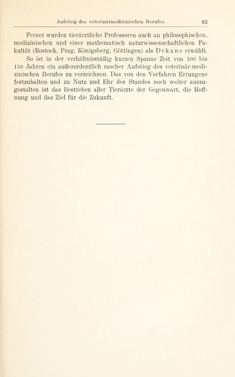 Ferner wurden tierärztliche Professoren auch an philosophischen, medizinischen und einer mathematisch naturwissenschaftlichen Fa¬ kultät (Rostock, Prag, Königsberg, Göttingen) als Dekane erwählt. So ist in der verhältnismäßig kurzen Spanne Zeit von 100 bis 150 Jahren ein außerordentlich rascher Aufstieg des veterinär-medi¬ zinischen Berufes zu verzeichnen. Das von den Vorfahren Errungene festzuhalten und zu Nutz und Ehr des Standes noch weiter auszu¬ gestalten ist das Bestreben aller Tierärzte der Gegenwart, die Hoff¬ nung und das Ziel für die Zukunft.