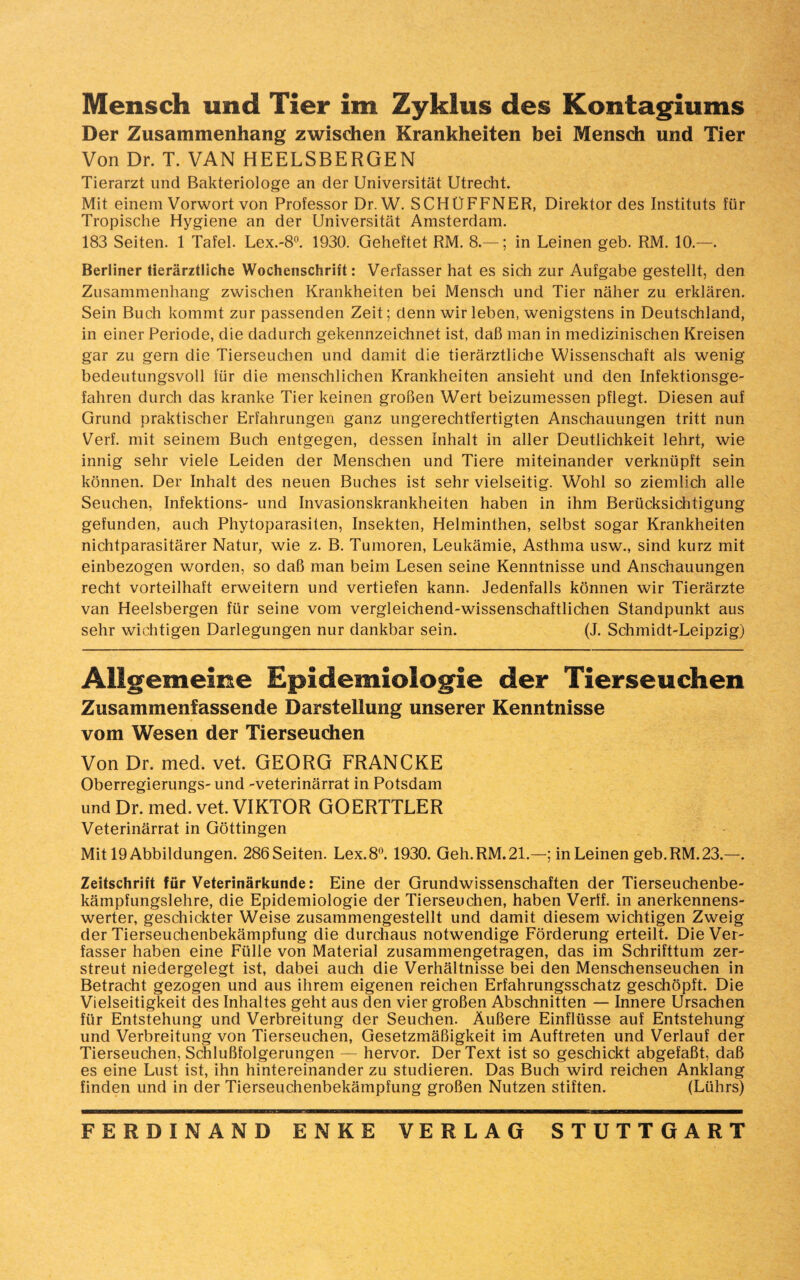 Mensch und Tier im Zyklus des Kontagiums Der Zusammenhang zwischen Krankheiten bei Mensch und Tier Von Dr. T. VAN HEELSBERGEN Tierarzt und Bakteriologe an der Universität Utrecht. Mit einem Vorwort von Professor Dr. W. SCHÜFFNER, Direktor des Instituts für Tropische Hygiene an der Universität Amsterdam. 183 Seiten. 1 Tafel. Lex.-8°. 1930. Geheftet RM. 8.—; in Leinen geb. RM. 10.—. Berliner tierärztliche Wochenschrift: Verfasser hat es sich zur Aufgabe gestellt, den Zusammenhang zwischen Krankheiten bei Mensch und Tier näher zu erklären. Sein Buch kommt zur passenden Zeit; denn wir leben, wenigstens in Deutschland, in einer Periode, die dadurch gekennzeichnet ist, daß man in medizinischen Kreisen gar zu gern die Tierseuchen und damit die tierärztliche Wissenschaft als wenig bedeutungsvoll für die menschlichen Krankheiten ansieht und den Infektionsge¬ fahren durch das kranke Tier keinen großen Wert beizumessen pflegt. Diesen auf Grund praktischer Erfahrungen ganz ungerechtfertigten Anschauungen tritt nun Verf. mit seinem Buch entgegen, dessen Inhalt in aller Deutlichkeit lehrt, wie innig sehr viele Leiden der Menschen und Tiere miteinander verknüpft sein können. Der Inhalt des neuen Buches ist sehr vielseitig. Wohl so ziemlich alle Seuchen, Infektions- und Invasionskrankheiten haben in ihm Berücksichtigung gefunden, auch Phytoparasiten, Insekten, Helminthen, selbst sogar Krankheiten nichtparasitärer Natur, wie z. B. Tumoren, Leukämie, Asthma usw., sind kurz mit einbezogen worden, so daß man beim Lesen seine Kenntnisse und Anschauungen recht vorteilhaft erweitern und vertiefen kann. Jedenfalls können wir Tierärzte van Heelsbergen für seine vom vergleichend-wissenschaftlichen Standpunkt aus sehr wichtigen Darlegungen nur dankbar sein. (J. Schmidt-Leipzig) Allgemeine Epidemiologie der Tierseuchen Zusammenfassende Darstellung unserer Kenntnisse vom Wesen der Tierseuchen Von Dr. med. vet. GEORG FRANCKE Oberregierungs- und -veterinärrat in Potsdam und Dr. med. vet. VIKTOR GOERTTLER Veterinärrat in Göttingen Mit 19 Abbildungen. 286 Seiten. Lex. 8°. 1930. Geh.RM.21.—; in Leinen geb.RM.23.—. Zeitschrift für Veterinärkunde: Eine der Grundwissenschaften der Tierseuchenbe¬ kämpfungslehre, die Epidemiologie der Tierseuchen, haben Verff. in anerkennens¬ werter, geschickter Weise zusammengestellt und damit diesem wichtigen Zweig der Tierseuchenbekämpfung die durchaus notwendige Förderung erteilt. Die Ver¬ fasser haben eine Fülle von Material zusammengetragen, das im Schrifttum zer¬ streut niedergelegt ist, dabei auch die Verhältnisse bei den Menschenseuchen in Betracht gezogen und aus ihrem eigenen reichen Erfahrungsschatz geschöpft. Die Vielseitigkeit des Inhaltes geht aus den vier großen Abschnitten — Innere Ursachen für Entstehung und Verbreitung der Seuchen. Äußere Einflüsse auf Entstehung und Verbreitung von Tierseuchen, Gesetzmäßigkeit im Auftreten und Verlauf der Tierseuchen, Schlußfolgerungen — hervor. Der Text ist so geschickt abgefaßt, daß es eine Lust ist, ihn hintereinander zu studieren. Das Buch wird reichen Anklang finden und in der Tierseuchenbekämpfung großen Nutzen stiften. (Lührs)