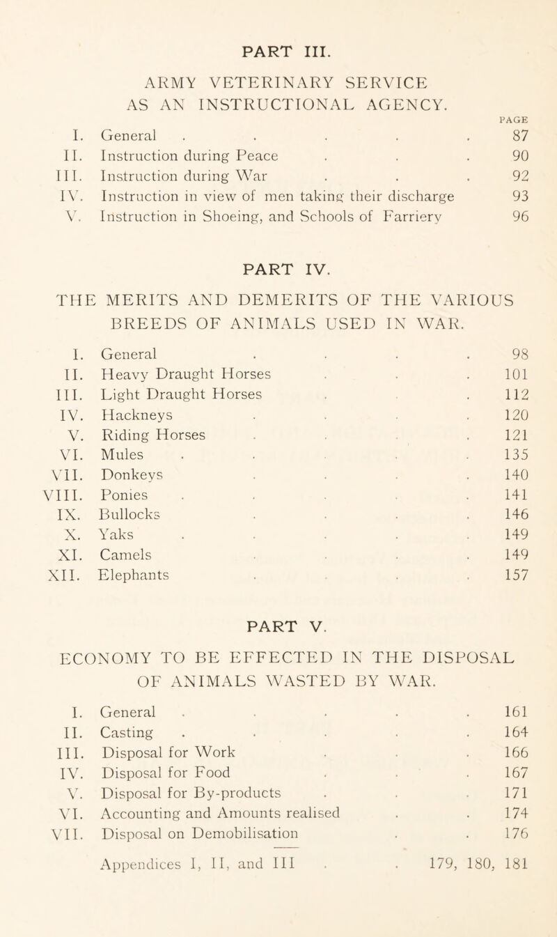 PART III. ARMY VETERINARY SERVICE AS AN INSTRUCTIONAL AGENCY. PAGE I. General . . . . .87 II. Instruction during Peace . . .90 III. Instruction during War . . .92 IV. Instruction in view of men taking their discharge 93 V. Instruction in Shoeing, and Schools of Farriery 96 PART IV. THE MERITS AND DEMERITS OF THE VARIOUS BREEDS OF ANIMALS USED IN WAR. I. General . . . .98 II. Heavy Draught Horses . . 101 III. Light Draught Horses . .112 IV. Hackneys .... 120 V. Riding Horses . 121 VI. Mules ..... 135 VII. Donkeys . . . .140 VIII. Ponies ..... 141 IX. Bullocks .... 146 X. Yaks . . . . .149 XI. Camels . . • .149 XII. Elephants . . 157 PART V. ECONOMY TO BE EFFECTED IN THE DISPOSAL OF ANIMALS WASTED BY WAR. I. General . . . . .161 II. Casting . . . . .164 HI. Disposal for Work . . . 166 IV. Disposal for Food . . . 167 V. Disposal for By-products . . .171 VI. Accounting and Amounts realised . .174 VII. Disposal on Demobilisation . . 176 Appendices I, II, and III . . 179, 180, 181