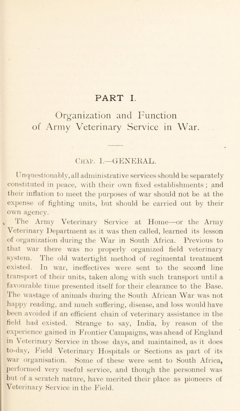 Organization and Function of Army Veterinary Service in War. ChM>. I.—GENERAL. Unquestionably, all administrative services should be separately constituted in peace, with their own fixed establishments ; and their inflation to meet the purposes of war should not be at the expense of fighting units, but should be carried out by their own agency. The Army Veterinary Service at Home—or the Army Veterinary Department as it was then called, learned its lesson of organization during the War in South Africa. Previous to that war there was no properly organized field veterinary system. The old watertight method of regimental treatment existed. In war, ineffectives were sent to the second line transport of their units, taken along with such transport until a favourable time presented itself for their clearance to the Base. The wastage of animals during the South African War was not happy reading, and much suffering, disease, and loss would have been avoided if an efficient chain of veterinary assistance in the field had existed. Strange to say, India, by reason of the experience gained in Frontier Campaigns, was ahead of England in Veterinary Service in those days, and maintained, as it does to-day, Field Veterinary Hospitals or Sections as part of its war organisation. Some of these were sent to South Africa, performed very useful service, and though the personnel was but of a scratch nature, have merited their place as pioneers of Veterinary Service in the Field.