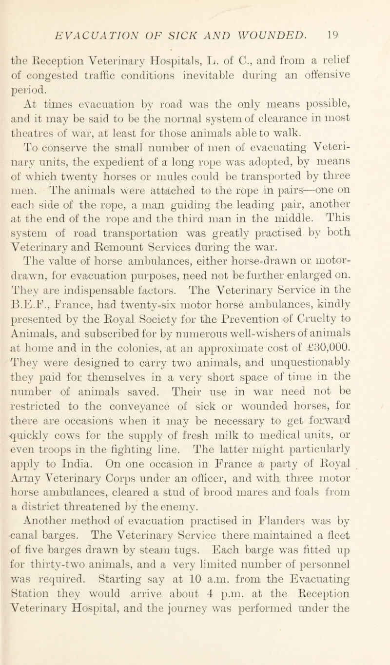 the Reception Veterinary Hospitals, L. of C., and from a relief of congested traffic conditions inevitable during an offensive period. At times evacuation by road was the only means possible, and it may be said to be the normal system of clearance in most theatres of war, at least for those animals able to walk. To conserve the small number of men of evacuating Veteri¬ nary units, the expedient of a long rope was adopted, by means of which twenty horses or mules could be transported by three men. The animals were attached to the rope in pairs—one on each side of the rope, a man guiding the leading pair, another at the end of the rope and the third man in the middle. This system of road transportation was greatly practised by both Veterinary and Remount Services during the war. The value of horse ambulances, either horse-drawn or motor- drawn, for evacuation purposes, need not be further enlarged on. They are indispensable factors. The Veterinary Service in the B.E.F., Trance, had twenty-six motor horse ambulances, kindly presented by the Royal Society for the Prevention of Cruelty to Animals, and subscribed for by numerous well-wishers of animals at home and in the colonies, at an approximate cost of T‘30,000. They were designed to carry two animals, and unquestionably they paid for themselves in a very short space of time in the number of animals saved. Their use in war need not be restricted to the conveyance of sick or wounded horses, for there are occasions when it may be necessary to get forward quickly cows for the supply of fresh milk to medical units, or even troops in the fighting line. The latter might particularly apply to India. On one occasion in Prance a party of Royal Army Veterinary Corps under an officer, and with three motor horse ambulances, cleared a stud of brood mares and foals from a district threatened by the enemy. Another method of evacuation practised in Flanders was by canal barges. The Veterinary Service there maintained a fleet of five barges drawn by steam tugs. Each barge was fitted up for thirty-two animals, and a very limited number of personnel was required. Starting say at 10 a.m. from the Evacuating Station they would arrive about 4 p.m. at the Reception Veterinary Hospital, and the journey was performed under the