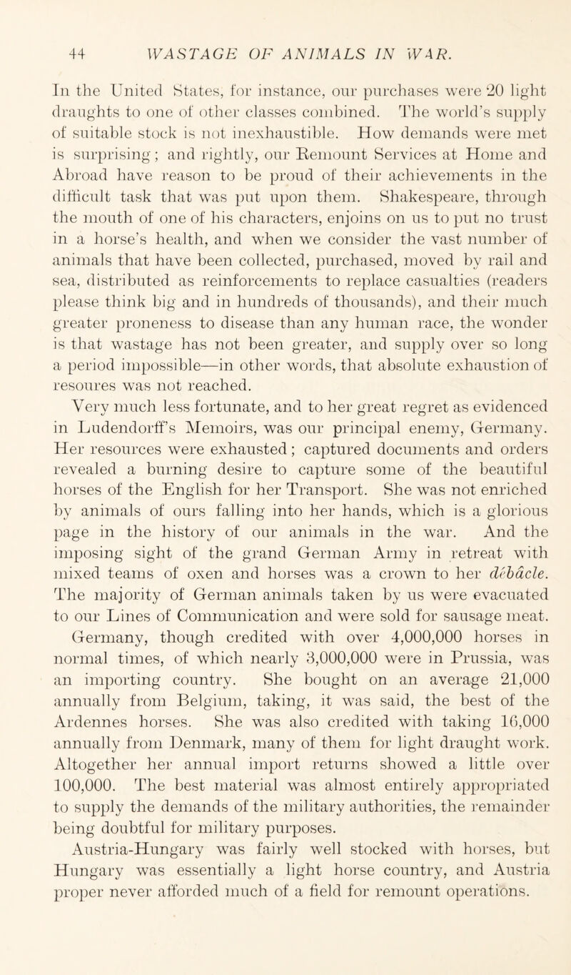 In the United States, for instance, our purchases were 20 light draughts to one of other classes combined. The world’s supply of suitable stock is not inexhaustible. How demands were met is surprising; and rightly, our Remount Services at Home and Abroad have reason to be proud of their achievements in the difficult task that was put upon them. Shakespeare, through the mouth of one of his characters, enjoins on us to put no trust in a horse’s health, and when we consider the vast number of animals that have been collected, purchased, moved by rail and sea, distributed as reinforcements to replace casualties (readers please think big and in hundreds of thousands), and their much greater proneness to disease than any human race, the wonder is that wastage has not been greater, and supply over so long a period impossible—in other words, that absolute exhaustion of resoures was not reached. Very much less fortunate, and to her great regret as evidenced in LudendorfFs Memoirs, was our principal enemy, Germany. Her resources were exhausted; captured documents and orders revealed a burning desire to capture some of the beautiful horses of the English for her Transport. She was not enriched by animals of ours falling into her hands, which is a glorious page in the history of our animals in the war. And the imposing sight of the grand German Army in retreat with mixed teams of oxen and horses was a crown to her debacle. The majority of German animals taken by us were evacuated to our Lines of Communication and were sold for sausage meat. Germany, though credited with over 4,000,000 horses in normal times, of which nearly 3,000,000 were in Prussia, was an importing country. She bought on an average 21,000 annually from Belgium, taking, it was said, the best of the Ardennes horses. She was also credited with taking 16,000 annually from Denmark, many of them for light draught work. Altogether her annual import returns showed a little over 100,000. The best material was almost entirely appropriated to supply the demands of the military authorities, the remainder being doubtful for military purposes. Austria-Hungary was fairly well stocked with horses, but Hungary was essentially a light horse country, and Austria proper never afforded much of a field for remount operations.