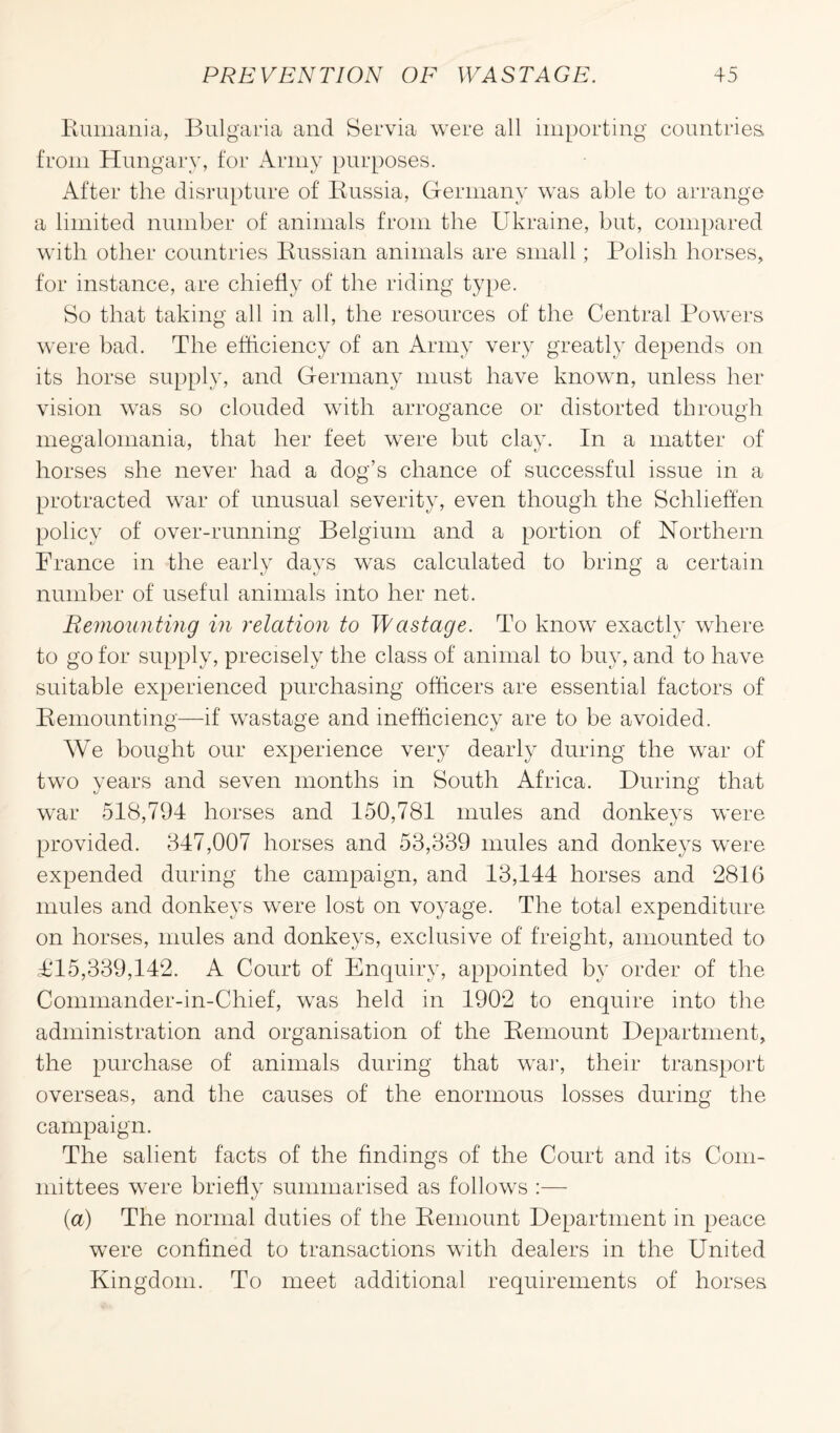 Rumania, Bulgaria and Servia were all importing countries, from Hungary, for Army purposes. After the disrupture of Russia, Germany was able to arrange a limited number of animals from the Ukraine, but, compared with other countries Russian animals are small; Polish horses, for instance, are chiefly of the riding type. Bo that taking all in all, the resources of the Central Powers were bad. The efficiency of an Army very greatly depends on its horse supply, and Germany must have known, unless her vision was so clouded with arrogance or distorted through megalomania, that her feet were but clay. In a matter of horses she never had a dog’s chance of successful issue in a protracted war of unusual severity, even though the Schheffen policy of over-running Belgium and a portion of Northern France in the early days was calculated to bring a certain number of useful animals into her net. Remounting in relation to Wastage. To know exactly where to go for supply, precisely the class of animal to buy, and to have suitable experienced purchasing officers are essential factors of Remounting—if wastage and inefficiency are to be avoided. We bought our experience very dearly during the war of two years and seven months in South Africa. During that war 518,794 horses and 150,781 mules and donkeys were provided. 347,007 horses and 53,339 mules and donkeys were expended during the campaign, and 13,144 horses and 2816 mules and donkeys were lost on voyage. The total expenditure on horses, mules and donkeys, exclusive of freight, amounted to T15,339,142. A Court of Enquiry, appointed by order of the Commander-in-Chief, was held in 1902 to enquire into the administration and organisation of the Remount Department, the purchase of animals during that war, their transport overseas, and the causes of the enormous losses during the campaign. The salient facts of the findings of the Court and its Com¬ mittees were briefly summarised as follows :— (a) The normal duties of the Remount Department in peace were confined to transactions with dealers in the United Kingdom. To meet additional requirements of horses