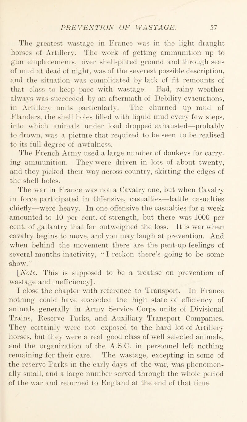 The greatest wastage in France was in the light draught horses of Artillery. The work of getting ammunition up to gun emplacements, over shell-pitted ground and through seas of mud at dead of night, was of the severest possible description, and the situation was complicated by lack of tit remounts of that class to keep pace with wastage. Bad, rainy weather always was succeeded by an aftermath of Debility evacuations, in Artillery units particularly. The churned up mud of Flanders, the shell holes tilled with liquid mud every few steps, into which animals under load dropped exhausted—probably to drown, was a picture that required to be seen to be realised to its full degree of awfulness. The French Army used a large number of donkeys for carry¬ ing ammunition. Thev were driven in lots of about twenty, and they picked their way across country, skirting the edges of the shell holes. The war in France was not a Cavalry one, but when Cavalry in force participated in Offensive, casualties—battle casualties chiefly—were heavy. In one offensive the casualties for a week amounted to 10 per cent, of strength, but there was 1000 per cent, of gallantry that far outweighed the loss. It is war when cavalry begins to move, and you may laugh at prevention. And when behind the movement there are the pent-up feelings of several months inactivity, “ I reckon there’s going to be some show.” [Note. This is supposed to be a treatise on prevention of wastage and inefficiency]. I close the chapter with reference to Transport. In France nothing could have exceeded the high state of efficiency of animals generally in Army Service Corps units of Divisional Trains, Reserve Parks, and Auxiliary Transport Companies. They certainly were not exposed to the hard lot of Artillery horses, but they were a real good class of well selected animals, and the organization of the A.S.C. in personnel left nothing remaining for their care. The wastage, excepting in some of the reserve Parks in the early days of the war, was phenomen¬ ally small, and a large number served through the whole period of the war and returned to England at the end of that time.