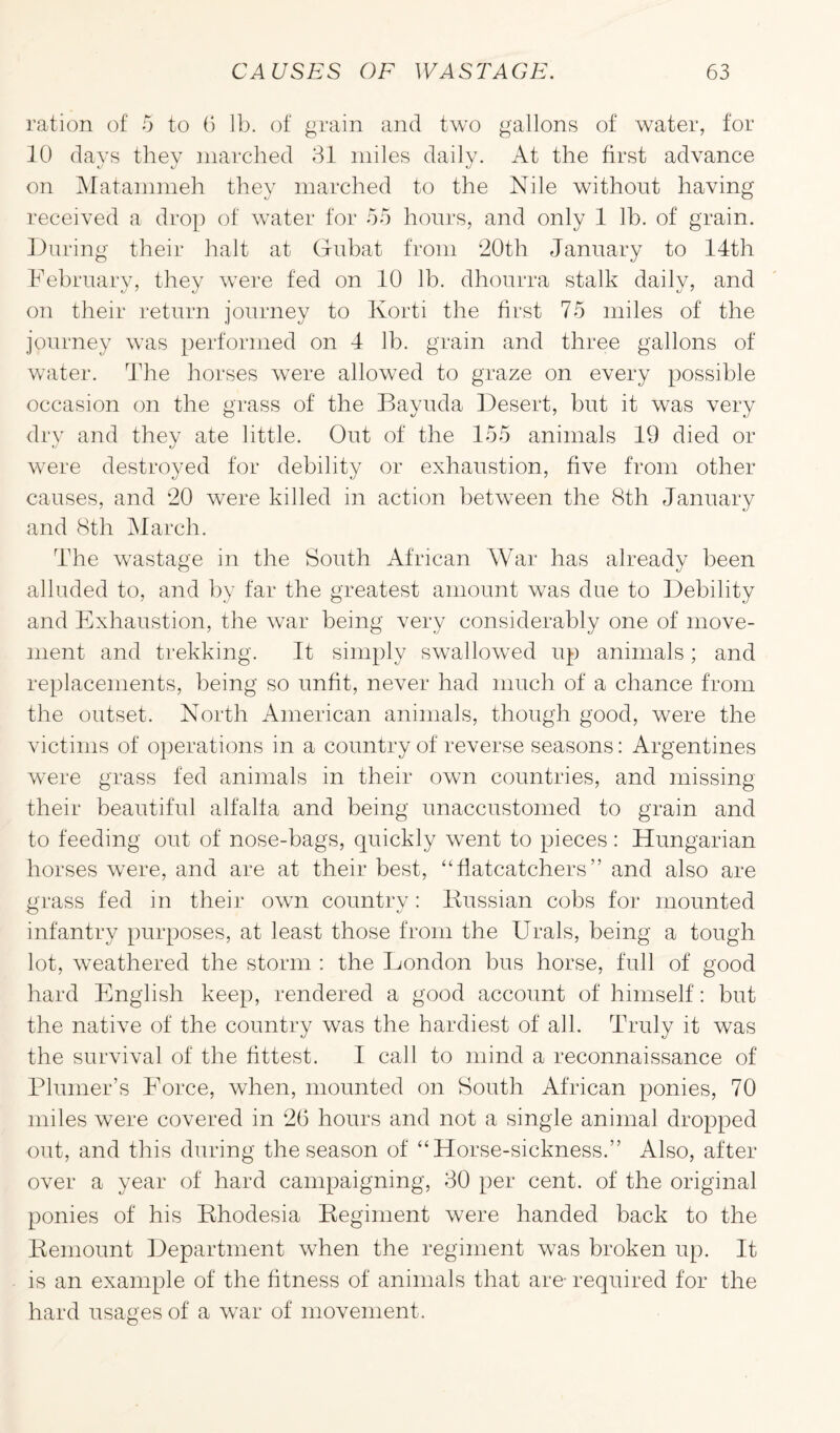 ration of 5 to 6 lb. of grain and two gallons of water, for 10 days they marched 31 miles daily. At the first advance on Matammeh they marched to the Nile without having received a drop of water for 55 hours, and only 1 lb. of grain. During their halt at Gubat from 20th January to 14th February, they were fed on 10 lb. dhourra stalk daily, and on their return journey to Korti the first 75 miles of the journey was performed on 4 lb. grain and three gallons of water. The horses were allowed to graze on every possible occasion on the grass of the Bayuda Desert, but it was very dry and they ate little. Out of the 155 animals 19 died or were destroyed for debility or exhaustion, five from other causes, and 20 were killed in action between the 8th January and 8th March. The wastage in the South African War has already been alluded to, and by far the greatest amount was due to Debility and Exhaustion, the war being very considerably one of move¬ ment and trekking. It simply swallowed up animals; and replacements, being so unfit, never had much of a chance from the outset. North American animals, though good, were the victims of operations in a country of reverse seasons: Argentines were grass fed animals in their own countries, and missing their beautiful alfalfa and being unaccustomed to grain and to feeding out of nose-bags, quickly went to pieces: Hungarian horses were, and are at their best, “flatcatchers” and also are grass fed in their own country: Russian cobs for mounted infantry purposes, at least those from the Urals, being a tough lot, weathered the storm : the London bus horse, full of good hard English keep, rendered a good account of himself: but the native of the country was the hardiest of all. Truly it was the survival of the fittest. I call to mind a reconnaissance of Plumer’s Eorce, when, mounted on South African ponies, 70 miles were covered in 26 hours and not a single animal dropped out, and this during the season of “ Horse-sickness.” Also, after over a year of hard campaigning, 30 per cent, of the original ponies of his Rhodesia Regiment were handed back to the Remount Department when the regiment was broken up. It is an example of the fitness of animals that are- required for the hard usages of a war of movement.