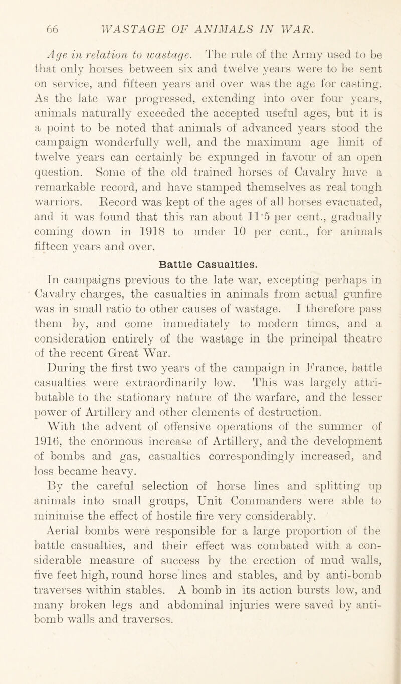 Age in relation to wastage. The rule of the Army used to be that only horses between six and twelve years were to be sent on service, and fifteen years and over was the age for casting. As the late war progressed, extending into over four years, animals naturally exceeded the accepted useful ages, but it is a point to be noted that animals of advanced years stood the campaign wonderfully well, and the maximum age limit of twelve years can certainly be expunged in favour of an open question. Some of the old trained horses of Cavalry have a remarkable record, and have stamped themselves as real tough warriors. Record was kept of the ages of all horses evacuated, and it was found that this ran about 11 5 per cent., gradually coming down in 1918 to under 10 per cent., for animals fifteen years and over. Battle Casualties. In campaigns previous to the late war, excepting perhaps in Cavalry charges, the casualties in animals from actual gunfire was in small ratio to other causes of wastage. I therefore pass them by, and come immediately to modern times, and a consideration entirely of the wastage in the principal theatre of the recent Great War. During the first two years of the campaign in France, battle casualties were extraordinarily low. This was largely attri¬ butable to the stationary nature of the warfare, and the lesser power of Artillery and other elements of destruction. With the advent of offensive operations of the summer of 1916, the enormous increase of Artillery, and the development of bombs and gas, casualties correspondingly increased, and loss became heavy. By the careful selection of horse lines and splitting up animals into small groups, Unit Commanders were able to minimise the effect of hostile fire very considerably. Aerial bombs were responsible for a large proportion of the battle casualties, and their effect was combated with a con¬ siderable measure of success by the erection of mud walls, five feet high, round horse lines and stables, and by anti-bomb traverses within stables. A bomb in its action bursts low, and many broken legs and abdominal injuries were saved by anti- bomb walls and traverses.