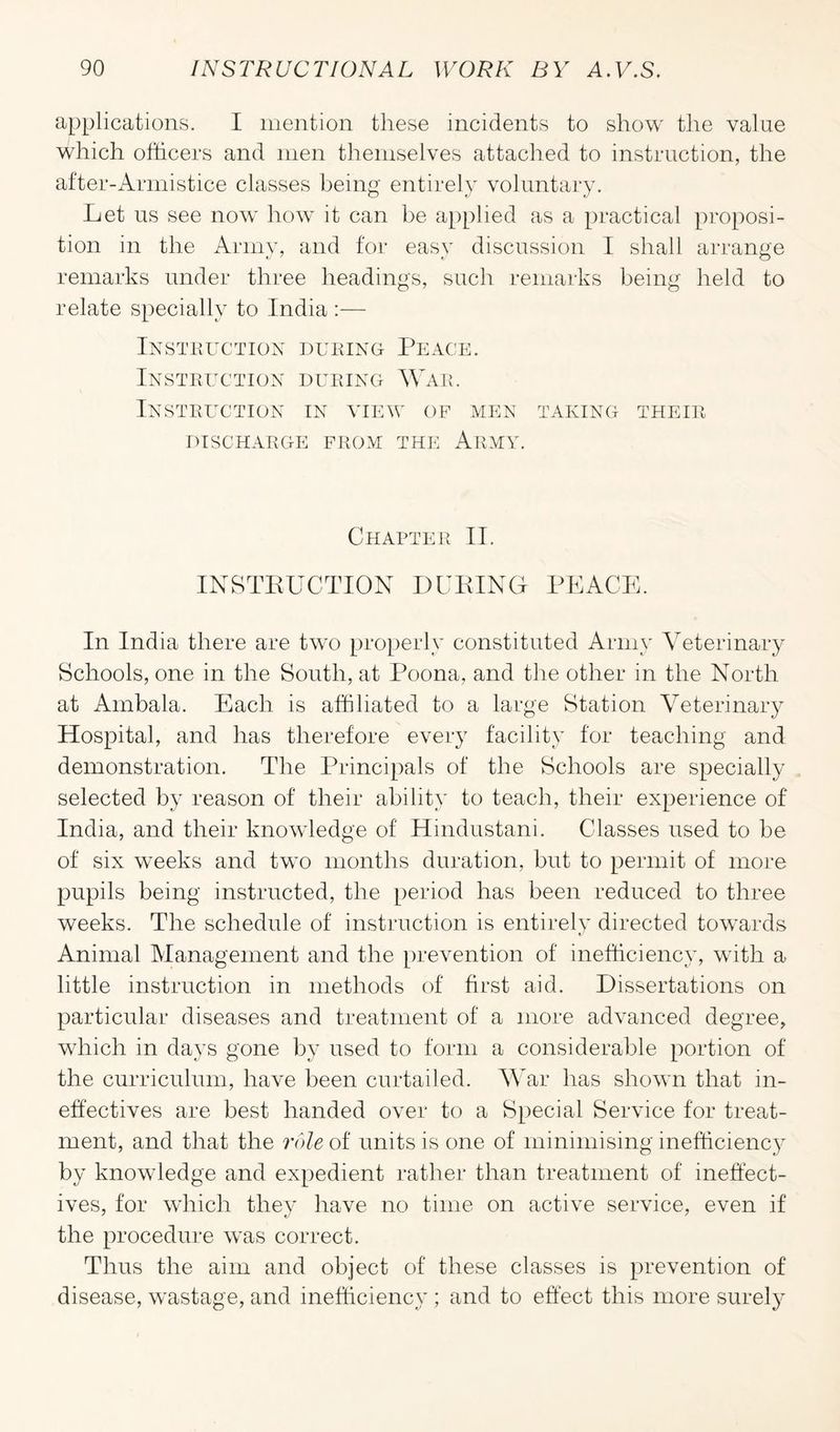 applications. I mention these incidents to show the value which officers and men themselves attached to instruction, the after-Armistice classes being entirely voluntary. Let us see now how it can be applied as a practical proposi¬ tion in the Army, and for easy discussion I shall arrange remarks under three headings, such remarks being held to relate specially to India :— Instruction during Peace. Instruction during War. Instruction in view op men taking their DISCHARGE FROM THE ARMY. Chapter II. INSTRUCTION DURING PEACE. In India there are two properly constituted Army Veterinary Schools, one in the South, at Poona, and the other in the North at Ambala. Each is affiliated to a large Station Veterinary Hospital, and has therefore every facility for teaching and demonstration. The Principals of the Schools are specially selected by reason of their ability to teach, their experience of India, and their knowledge of Hindustani. Classes used to be of six weeks and two months duration, but to permit of more pupils being instructed, the period has been reduced to three weeks. The schedule of instruction is entirely directed towards Animal Management and the prevention of inefficiency, with a little instruction in methods of first aid. Dissertations on particular diseases and treatment of a more advanced degree, which in days gone by used to form a considerable portion of the curriculum, have been curtailed. War has shown that in¬ effectives are best handed over to a Special Service for treat¬ ment, and that the role of units is one of minimising inefficiency by knowledge and expedient rather than treatment of ineffect¬ ives, for which they have no time on active service, even if the procedure was correct. Thus the aim and object of these classes is prevention of disease, wastage, and inefficiency; and to effect this more surely