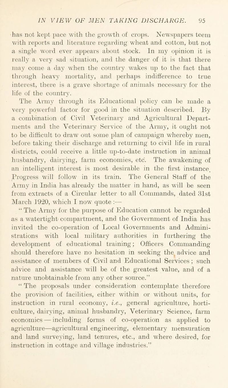 has not kept pace with the growth of crops. Newspapers teem with reports and literature regarding wheat and cotton, but not a single word ever appears about stock. In my opinion it is really a very sad situation, and the danger of it is that there may come a day when the country wakes up to the fact that through heavy mortality, and perhaps indifference to true interest, there is a grave shortage of animals necessary for the life of the country. The Army through its Educational policy can be made a very powerful factor for good in the situation described. By a combination of Civil Veterinary and Agricultural Depart¬ ments and the Veterinary Service of the Army, it ought not to be difficult to draw out some plan of campaign whereby men, before taking their discharge and returning to civil life in rural districts, could receive a little up-to-date instruction in animal husbandry, dairying, farm economies, etc. The awakening of an intelligent interest is most desirable in the first instance. Progress will follow in its train. The General Staff of the Army in India has already the matter in hand, as will be seen from extracts of a Circular letter to all Commands, dated 31st March f 920, which I now quote :— “ The Army for the purpose of Education cannot be regarded as a watertight compartment, and the Government of India has invited the co-operation of Local Governments and Admini¬ strations with local military authorities in furthering the development of educational training; Officers Commanding should therefore have no hesitation in seeking thn advice and assistance of members of Civil and Educational Services ; such advice and assistance will be of the greatest value, and of a nature unobtainable from any other source.” “ The proposals under consideration contemplate therefore the provision of facilities, either within or without units, for instruction in rural economy, i.e., general agriculture, horti¬ culture, dairying, animal husbandry, Veterinary Science, farm economics — including forms of co-operation as applied to agriculture—agricultural engineering, elementary mensuration and land surveying, land tenures, etc., and where desired, for instruction in cottage and village industries.”