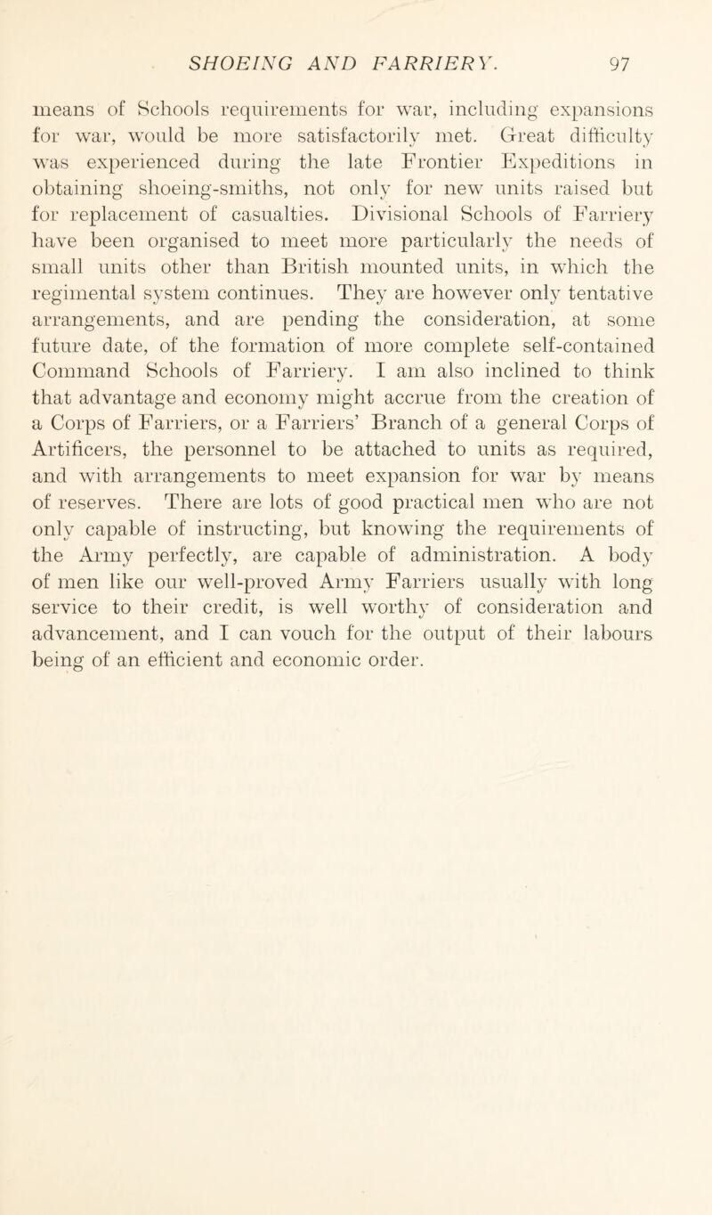 means of Schools requirements for war, including expansions for war, would be more satisfactorily met. Great difficulty was experienced during the late Frontier Expeditions in obtaining shoeing-smiths, not only for new units raised but for replacement of casualties. Divisional Schools of Farriery have been organised to meet more particularly the needs of small units other than British mounted units, in which the regimental system continues. They are however only tentative arrangements, and are pending the consideration, at some future date, of the formation of more complete self-contained Command Schools of Farriery. I am also inclined to think that advantage and economy might accrue from the creation of a Corps of Farriers, or a Farriers’ Branch of a general Corps of Artificers, the personnel to be attached to units as required, and with arrangements to meet expansion for war by means of reserves. There are lots of good practical men who are not only capable of instructing, but knowing the requirements of the Army perfectly, are capable of administration. A body of men like our well-proved Army Farriers usually with long service to their credit, is well worthy of consideration and advancement, and I can vouch for the output of their labours being of an efficient and economic order.