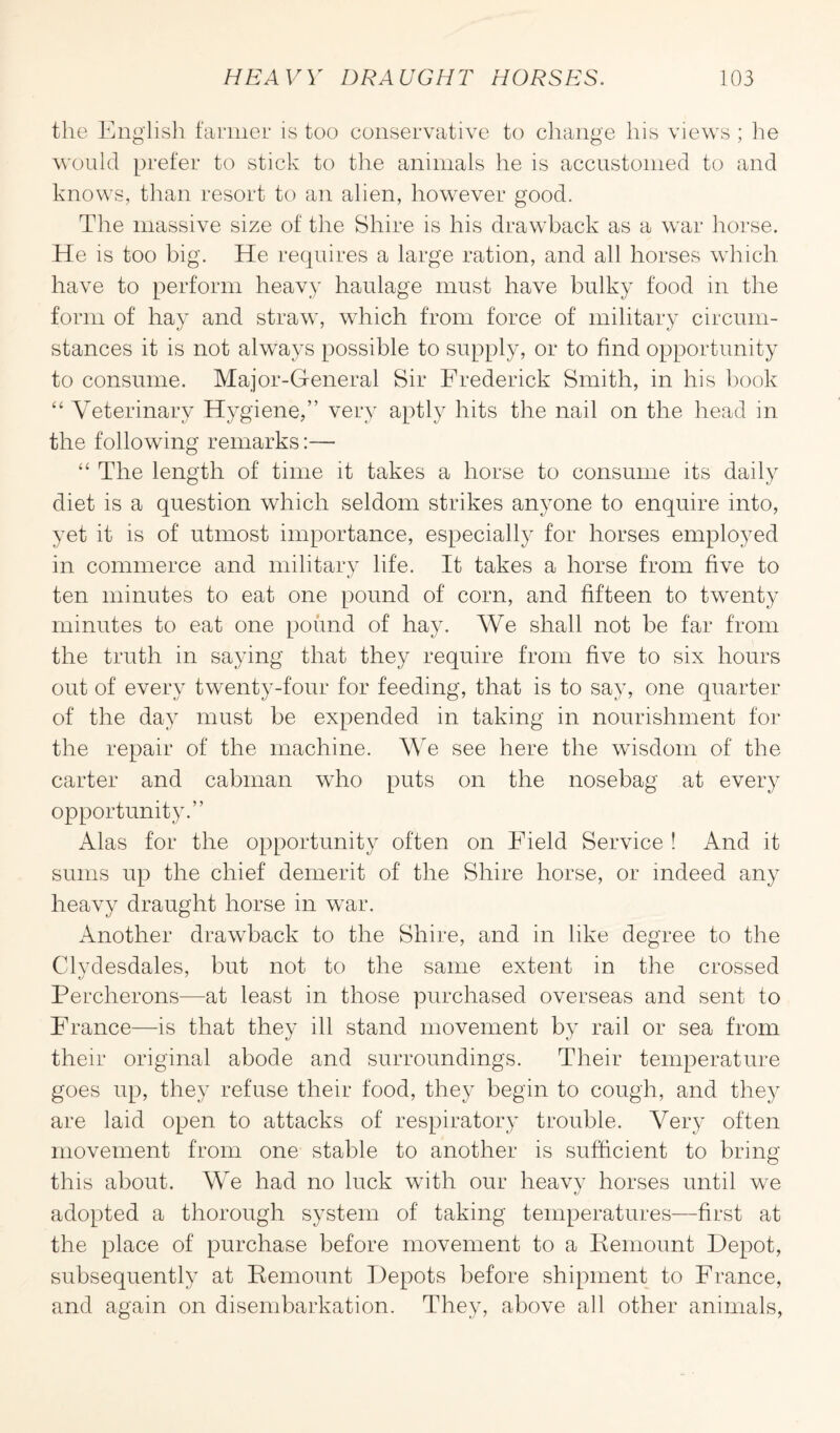 the English farmer is too conservative to change his views ; he would prefer to stick to the animals he is accustomed to and knows, than resort to an alien, however good. Tire massive size of the Shire is his drawback as a war horse. He is too big. He requires a large ration, and all horses which have to perform heavy haulage must have bulky food in the form of hay and straw, which from force of military circum¬ stances it is not always possible to supply, or to find opportunity to consume. Major-General Sir Frederick Smith, in his book “ Veterinary Hygiene,” very aptly hits the nail on the head in the following remarks:— “ The length of time it takes a horse to consume its daily diet is a question which seldom strikes anyone to enquire into, yet it is of utmost importance, especially for horses employed in commerce and military life. It takes a horse from five to ten minutes to eat one pound of corn, and fifteen to twenty minutes to eat one pound of hay. We shall not be far from the truth in saying that they require from five to six hours out of every twenty-four for feeding, that is to say, one quarter of the day must be expended in taking in nourishment for the repair of the machine. We see here the wisdom of the carter and cabman who puts on the nosebag at every opportunity.” Alas for the opportunity often on Field Service ! And it sums up the chief demerit of the Shire horse, or indeed any heavy draught horse in war. Another drawback to the Shire, and in like degree to the Clydesdales, but not to the same extent in the crossed Percherons—at least in those purchased overseas and sent to France—is that they ill stand movement by rail or sea from their original abode and surroundings. Their temperature goes up, they refuse their food, they begin to cough, and the}7 are laid open to attacks of respiratory trouble. Very often movement from one stable to another is sufficient to bring this about. We had no luck with our heavy horses until we adopted a thorough system of taking temperatures—first at the place of purchase before movement to a Remount Depot, subsequently at Remount Depots before shipment to France, and again on disembarkation. They, above all other animals,