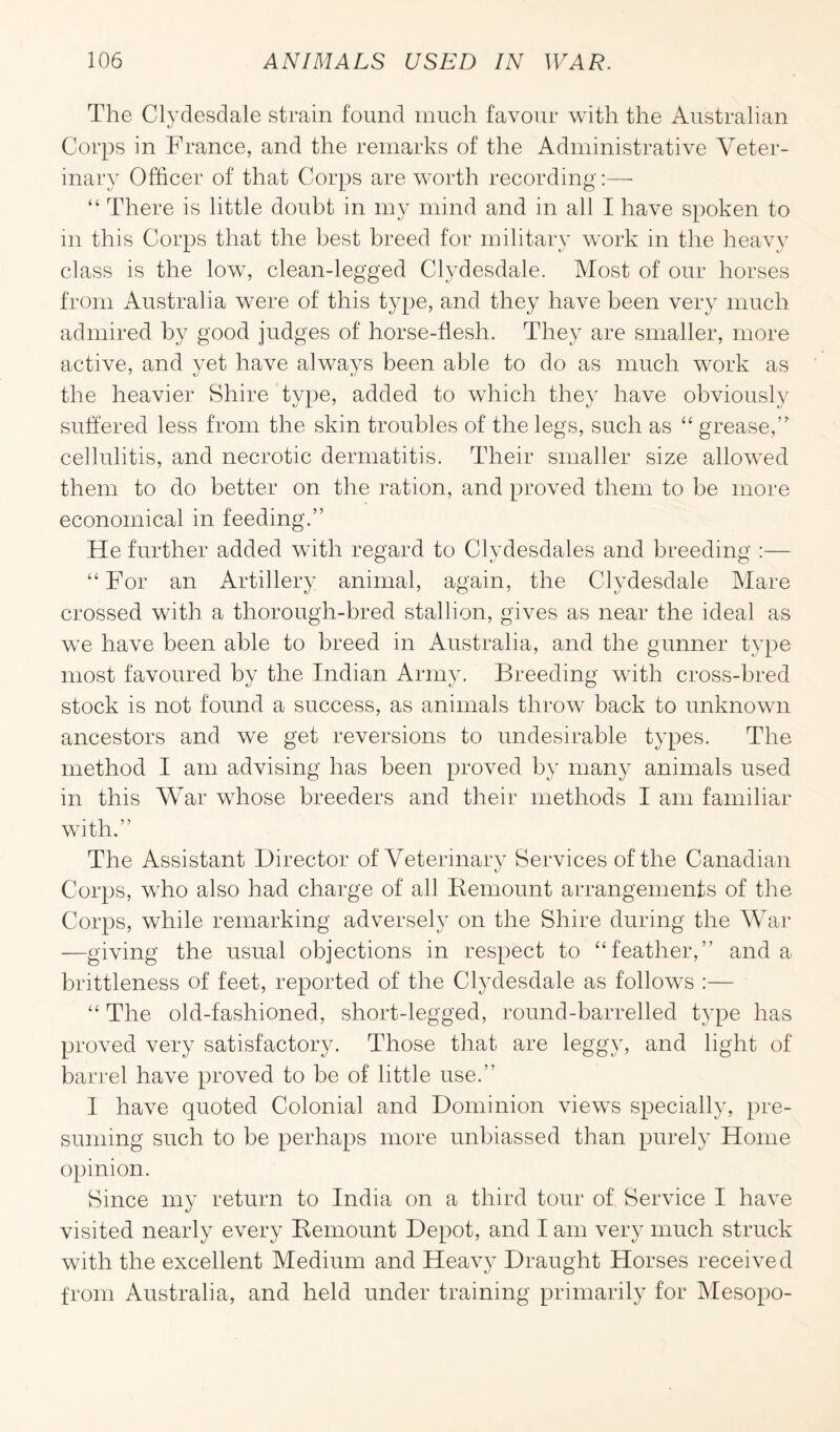 The Clydesdale strain found much favour with the Australian Corps in France, and the remarks of the Administrative Veter¬ inary Officer of that Corps are worth recording:—• “ There is little doubt in my mind and in all I have spoken to m this Corps that the best breed for military work in the heavy class is the low, clean-legged Clydesdale. Most of our horses from Australia were of this type, and they have been very much admired by good judges of horse-flesh. They are smaller, more active, and yet have always been able to do as much work as the heavier Shire type, added to which they have obviously suffered less from the skin troubles of the legs, such as “ grease,” cellulitis, and necrotic dermatitis. Their smaller size allowed them to do better on the ration, and proved them to be more economical in feeding.” He further added with regard to Clydesdales and breeding :— “ For an Artillery animal, again, the Clydesdale Mare crossed with a thorough-bred stallion, gives as near the ideal as we have been able to breed in Australia, and the gunner type most favoured by the Indian Army. Breeding with cross-bred stock is not found a success, as animals throw back to unknown ancestors and we get reversions to undesirable types. The method I am advising has been proved by many animals used in this War whose breeders and their methods I am familiar with.” The Assistant Director of Veterinary Services of the Canadian Corps, who also had charge of all Remount arrangements of the Corps, while remarking adversely on the Shire during the War —giving the usual objections in respect to “feather,” and a brittleness of feet, reported of the Clydesdale as follows :— “ The old-fashioned, short-legged, round-barrelled type has proved very satisfactory. Those that are leggy, and light of barrel have proved to be of little use.” I have quoted Colonial and Dominion views specially, pre¬ suming such to be perhaps more unbiassed than purely Home opinion. Since my return to India on a third tour of Service I have visited nearly every Remount Depot, and I am very much struck with the excellent Medium and Heavy Draught Horses received from Australia, and held under training primarily for Mesopo-