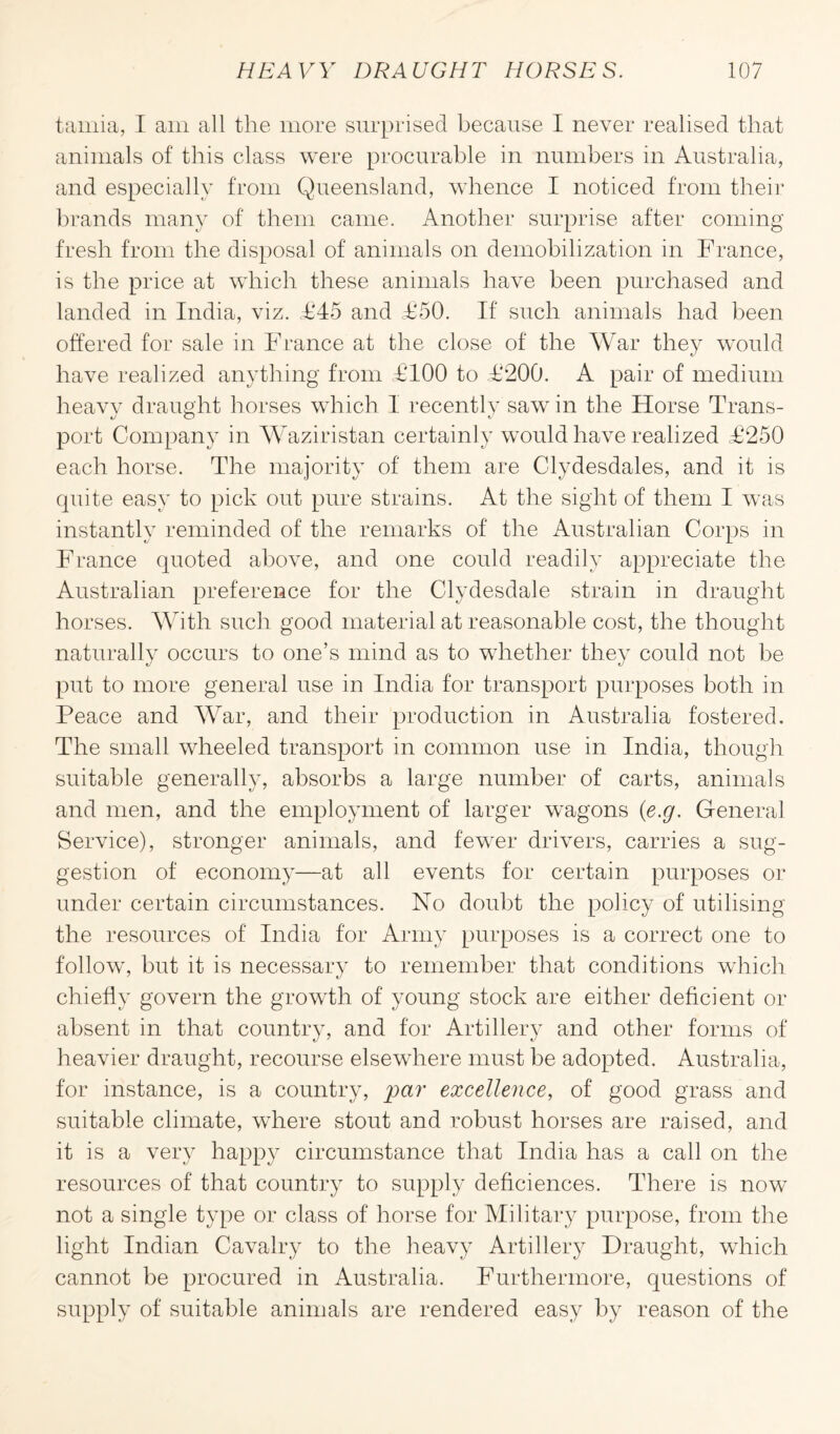 tamia, I am all the more surprised because I never realised that animals of this class were procurable in numbers in Australia, and especially from Queensland, whence I noticed from their brands many of them came. Another surprise after coming fresh from the disposal of animals on demobilization in France, is the price at which these animals have been purchased and landed in India, viz. <£45 and £‘50. If such animals had been offered for sale in France at the close of the War they would have realized anything from £100 to £200. A pair of medium lieavv draught horses which I recently saw in the Horse Trans- port Company in Waziristan certainly would have realized £250 each horse. The majority of them are Clydesdales, and it is quite easy to pick out pure strains. At the sight of them I was instantly reminded of the remarks of the Australian Corps in France quoted above, and one could readily appreciate the Australian preference for the Clydesdale strain in draught horses. With such good material at reasonable cost, the thought naturally occurs to one’s mind as to whether they could not be put to more general use in India for transport purposes both in Peace and War, and their production in Australia fostered. The small wheeled transport in common use in India, though suitable generally, absorbs a large number of carts, animals and men, and the employment of larger wagons (e.g. General Service), stronger animals, and fewer drivers, carries a sug¬ gestion of economy—at all events for certain purposes or under certain circumstances. No doubt the policy of utilising the resources of India for Army purposes is a correct one to follow, but it is necessary to remember that conditions which chiefly govern the growflh of young stock are either deficient or absent in that country, and for Artillery and other forms of heavier draught, recourse elsewhere must be adopted. Australia, for instance, is a country, par excellence, of good grass and suitable climate, where stout and robust horses are raised, and it is a very happy circumstance that India has a call on the resources of that country to supply deficiences. There is now not a single type or class of horse for Military purpose, from the light Indian Cavalry to the heavy Artillery Draught, which cannot be procured in Australia. Furthermore, questions of supply of suitable animals are rendered easy by reason of the