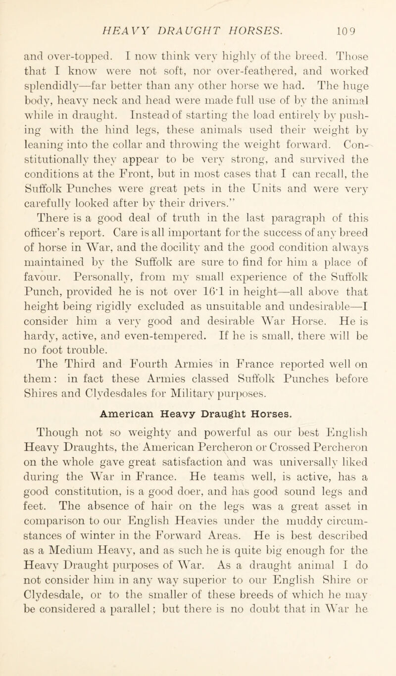 and over-topped. I now think very highly of the breed. Those that I know were not soft, nor over-feathered, and worked' splendidly—far better than any other horse we had. The huge body, heavy neck and head were made full use of by the animal while in draught. Instead of starting the load entirely by push¬ ing with the hind legs, these animals used their weight by leaning into the collar and throwing the weight forward. Con¬ stitutionally they appear to be very strong, and survived the conditions at the Front, but in most cases that I can recall, the Suffolk Punches were great pets in the Units and were very carefully looked after by their drivers.” tj t/ There is a good deal of truth in the last paragraph of this officer’s report. Care is all important for the success of any breed of horse in War, and the docility and the good condition always maintained by the Suffolk are sure to find for him a place of favour. Personally, from my small experience of the Suffolk Punch, provided he is not over 16T in height—all above that height being rigidly excluded as unsuitable and undesirable—I consider him a very good and desirable War Horse. He is hardy, active, and even-tempered. If lie is small, there will be no foot trouble. The Third and Fourth Armies in France reported well on them: in fact these Armies classed Suffolk Punches before Shires and Clydesdales for Military purposes. American Heavy Draught Horses. Though not so weighty and powerful as our best English Heavy Draughts, the American Percheron or Crossed Percheron on the whole gave great satisfaction and was universally liked during the War in France. He teams well, is active, has a good constitution, is a good doer, and has good sound legs and feet. The absence of hair on the legs was a great asset in comparison to our English Heavies under the muddy circum¬ stances of winter in the Forward Areas. He is best described as a Medium Heavy, and as such he is quite big enough for the Heavy Draught purposes of War. As a draught animal I do not consider him in any way superior to our English Shire or Clydesdale, or to the smaller of these breeds of which he may be considered a parallel; but there is no doubt that in War he