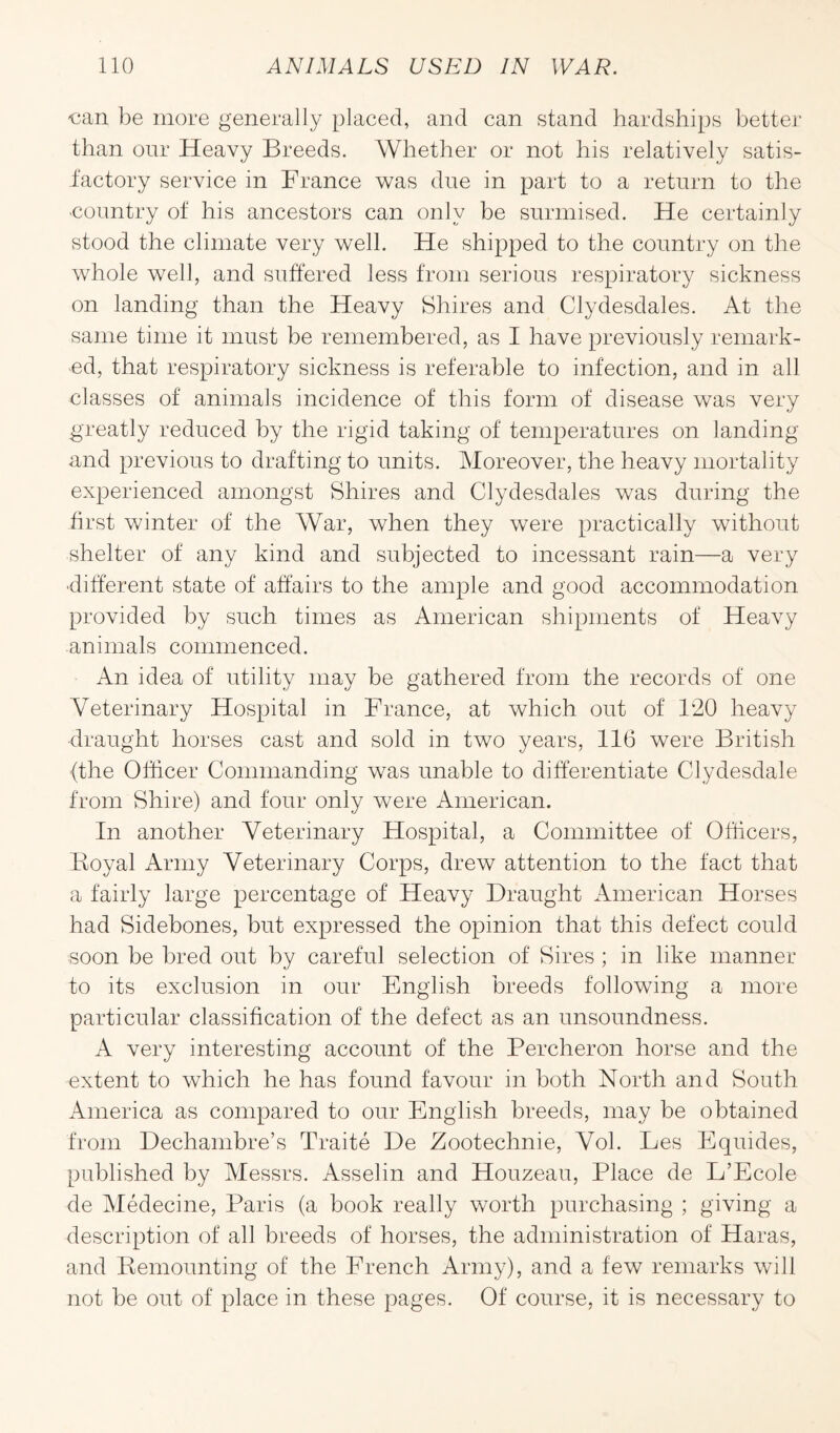 €an be more generally placed, and can stand hardships better than our Heavy Breeds. Whether or not his relatively satis¬ factory service in France was due in part to a return to the •country of his ancestors can only be surmised. He certainly stood the climate very well. He shipped to the country on the whole well, and suffered less from serious respiratory sickness on landing than the Heavy Shires and Clydesdales. At the same time it must be remembered, as I have previously remark¬ ed, that respiratory sickness is referable to infection, and in all classes of animals incidence of this form of disease was very greatly reduced by the rigid taking of temperatures on landing and previous to drafting to units. Moreover, the heavy mortality experienced amongst Shires and Clydesdales was during the first winter of the War, when they were practically without shelter of any kind and subjected to incessant rain—a very •different state of affairs to the ample and good accommodation provided by such times as American shipments of Heavy animals commenced. An idea of utility may be gathered from the records of one Veterinary Hospital in France, at which out of 120 heavy draught horses cast and sold in two years, 116 were British {the Officer Commanding was unable to differentiate Clydesdale from Shire) and four only were American. In another Veterinary Hospital, a Committee of Officers, Boyal Army Veterinary Corps, drew attention to the fact that a fairly large percentage of Heavy Draught American Horses had Sidebones, but expressed the opinion that this defect could soon be bred out by careful selection of Sires ; in like manner to its exclusion in our English breeds following a more particular classification of the defect as an unsoundness. A very interesting account of the Percheron horse and the extent to which he has found favour in both North and South America as compared to our English breeds, may be obtained from Dechambre’s Traite De Zootechnie, Vol. Les Equides, published by Messrs. Asselin and Houzeau, Place de L’Ecole de Medecine, Paris (a book really worth purchasing ; giving a description of all breeds of horses, the administration of Haras, and Remounting of the French Army), and a few remarks will not be out of place in these pages. Of course, it is necessary to