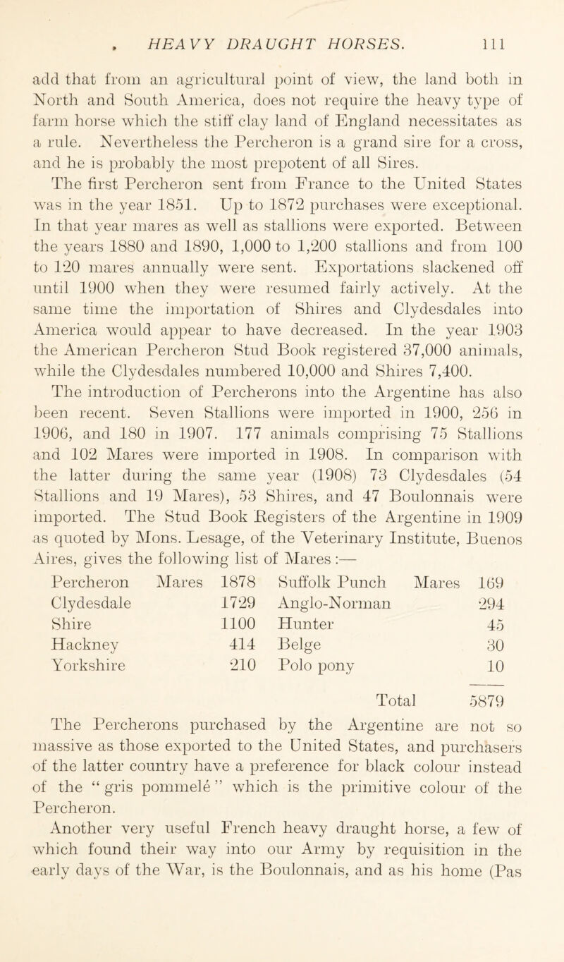 add that from an agricultural point of view, the land both in North and South America, does not require the heavy type of farm horse which the stiff clay land of England necessitates as a rule. Nevertheless the Percheron is a grand sire for a cross, and he is probably the most prepotent of all Sires. The first Percheron sent from France to the United States was in the year 1851. Up to 1872 purchases were exceptional. In that year mares as well as stallions were exported. Between the years 1880 and 1890, 1,000 to 1,200 stallions and from 100 to 120 mares annually were sent. Exportations slackened off until 1900 when they were resumed fairly actively. At the same time the importation of Shires and Clydesdales into America would appear to have decreased. In the year 1903 the American Percheron Stud Book registered 37,000 animals, while the Clydesdales numbered 10,000 and Shires 7,400. The introduction of Percherons into the Argentine has also been recent. Seven Stallions were imported in 1900, 256 in 1906, and 180 in 1907. 177 animals comprising 75 Stallions and 102 Mares were imported in 1908. In comparison with the latter during the same year (1908) 73 Clydesdales (54 Stallions and 19 Mares), 53 Shires, and 47 Boulonnais were imported. The Stud Book (Registers of the Argentine in 1909 as quoted by Mons. Lesage, of the Veterinary Institute, Buenos Aires, gives the following list of Mares :— Percheron Mares 1878 Suffolk Punch Mares 169 Clydesdale 1729 Anglo-Norman 294 Shire 1100 Hunter 45 Hackney 414 Beige 30 Yorkshire 210 Polo pony 10 Total 5879 The Percherons purchased by the Argentine are not so massive as those exported to the United States, and purchasers of the latter country have a preference for black colour instead of the “ gris pommele ” which is the primitive colour of the Percheron. Another very useful French heavy draught horse, a few of which found their way into our Army by requisition in the early days of the War, is the Boulonnais, and as his home (Pas