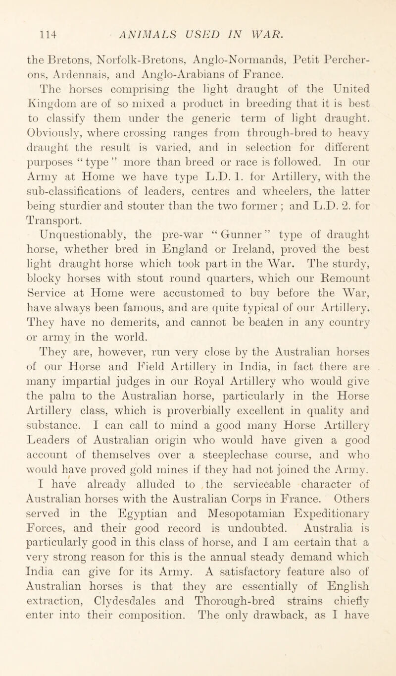 the Bretons, Norfolk-Bretons, Anglo-Normands, Petit Percher- ons, Ardennais, and Anglo-Arabians of France. The horses comprising the light draught of the United Kingdom are of so mixed a product in breeding that it is best to classify them under the generic term of light draught. Obviously, where crossing ranges from through-bred to heavy draught the result is varied, and in selection for different purposes “ type ” more than breed or race is followed. In our Army at Home we have type L.D. 1. for Artillery, with the sub-classifications of leaders, centres and wheelers, the latter being sturdier and stouter than the two former ; and L.D. 2. for Transport. Unquestionably, the pre-war “ Gunner ” type of draught horse, whether bred in England or Ireland, proved the best light draught horse which took part in the War. The sturdy, blocky horses with stout round quarters, which our Remount Service at Home were accustomed to buy before the War, have always been famous, and are quite typical of our Artillery. They have no demerits, and cannot be beaten in any country or army in the world. They are, however, run very close by the Australian horses of our Horse and Field Artillery in India, in fact there are many impartial judges in our Royal Artillery who would give the palm to the Australian horse, particularly in the Horse Artillery class, which is proverbially excellent in quality and substance. I can call to mind a good many Horse Artillery Leaders of Australian origin who would have given a good account of themselves over a steeplechase course, and who would have proved gold mines if they had not joined the Army. I have already alluded to the serviceable character of Australian horses with the Australian Corps in France. Others served in the Egyptian and Mesopotamian Expeditionary Forces, and their good record is undoubted. Australia is particularly good in this class of horse, and I am certain that a very strong reason for this is the annual steady demand which India can give for its Army. A satisfactory feature also of Australian horses is that they are essentially of English extraction, Clydesdales and Thorough-bred strains chiefly enter into their composition. The only drawback, as I have