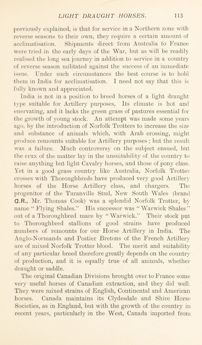 previously explained, is that for service in a Northern zone with reverse seasons to their own, they require a certain amount of acclimatisation. Shipments direct from Australia to France were tried in the early days of the War, but as will be readily realised the long sea journey in addition to service in a country of reverse season militated against the success of an immediate issue. Under such circumstances the best course is to hold them in India for acclimatisation. I need not say that this is fully known and appreciated. India is not in a position to breed horses of a light draught type suitable for Artillery purposes, Its climate is hot and enervating, and it lacks the green grass of pastures essential for the growth of young stock. An attempt was made some years ago, by the introduction of Norfolk Trotters to increase the size and substance of animals which, with Arab crossing, might produce remounts suitable for Artillery purposes ; but the result was a failure. Much controversy on the subject ensued, but the crux of the matter lay in the unsuitability of the country to raise anything but light Cavalry horses, and those of pony class. Yet in a good grass country like Australia, Norfolk Trotter crosses with Thoroughbreds have produced very good Artillery horses of the Horse Artillery class, and chargers. The progenitor of the Turanville Stud, New South Wales (brand Q.R., Air. Thomas Cook) was a splendid Norfolk Trotter, by name “ Flying Shales.” His successor was “Warwick Shales” out of a Thoroughbred mare by “Warwick.” Their stock put to Thoroughbred stallions of good strains have produced numbers of remounts for our Horse Artillery in India. The Anglo-Normands and Postier Bretons of the French Artillery are of mixed Norfolk Trotter blood. The merit and suitability of any particular breed therefore greatly depends on the country of production, and it is equally true of all animals, whether draught or saddle. The original Canadian Divisions brought over to France some very usef'nl horses of Canadian extraction, and they did well. They were mixed strains of English, Continental and American horses. Canada maintains its Clydesdale and Shire Horse Societies, as in England, but with the growth of the country in recent years, particularly in the West, Canada imported from
