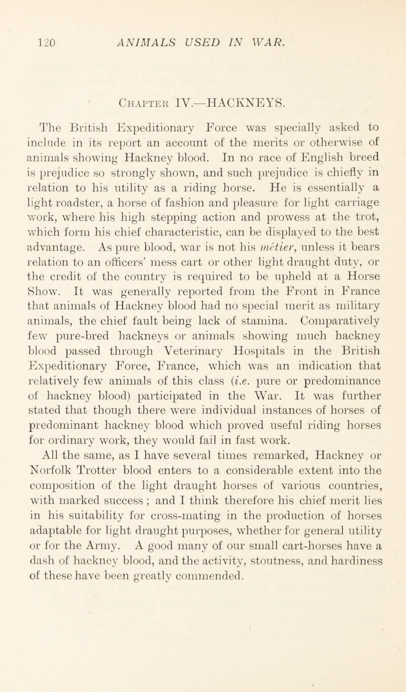 Chapter IV.—HACKNEYS. The British Expeditionary Force was specially asked to include in its report an account of the merits or otherwise of animals showing Hackney blood. In no race of English breed is prejudice so strongly shown, and such prejudice is chiefly in relation to his utility as a riding horse. He is essentially a light roadster, a horse of fashion and pleasure for light carriage work, where his high stepping action and prowess at the trot, which form his chief characteristic, can he displayed to the best advantage. As pure blood, war is not his mrtier, unless it bears relation to an officers’ mess cart or other light draught duty, or the credit of the country is required to be upheld at a Horse Show. It was generally reported from the Front in France that animals of Hackney blood had no special merit as military animals, the chief fault being lack of stamina. Comparatively few pure-bred hackneys or animals showing much hackney blood passed through Veterinary Hospitals in the British Expeditionary Force, France, which was an indication that relatively few animals of this class (i.e. pure or predominance of hackney blood) participated in the War. It was further stated that though there were individual instances of horses of predominant hackney blood which proved useful riding horses for ordinary work, they would fail in fast work. All the same, as I have several times remarked, Hackney or Norfolk Trotter blood enters to a considerable extent into the composition of the light draught horses of various countries, with marked success ; and I think therefore his chief merit lies in his suitability for cross-mating in the production of horses adaptable for light draught purposes, whether for general utility or for the Army. A good many of our small cart-horses have a dash of hackney blood, and the activity, stoutness, and hardiness of these have been greatly commended.