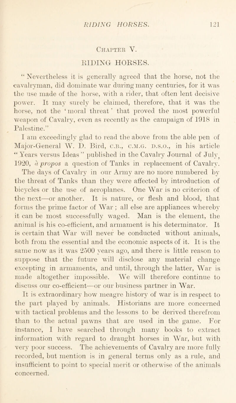 Chapter Y. RIDING HORSES. “ Nevertheless it is generally agreed that the horse, not the cavalryman, did dominate war during many centuries, for it was the use made of the horse, with a rider, that often lent decisive power. It may surely be claimed, therefore, that it was the horse, not the ‘ moral threat ’ that proved the most powerful weapon of Cavalry, even as recently as the campaign of 1918 in Palestine.” I am exceedingly glad to read the above from the able pen of Major-General W. D. Bird, C.B., c.m.g. d.s.o., in his article “ Years versus Ideas” published in the Cavalry Journal of July? 1920, a propos a question of Tanks in replacement of Cavalry. The days of Cavalry in our Army are no more numbered by the threat of Tanks than they were affected by introduction of bicycles or the use of aeroplanes. One War is no criterion of the next—or another. It is nature, or flesh and blood, that forms the prime factor of War ; all else are appliances whereby it can be most successfully waged. Alan is the element, the animal is his co-efficient, and armament is his determinator. It is certain that War will never be conducted without animals, both from the essential and the economic aspects of it. It is the same now as it was 2500 years ago, and there is little reason to suppose that the future will disclose any material change excepting in armaments, and until, through the latter, War is made altogether impossible. We will therefore continue to discuss our co-efficient—or our business partner in War. It is extraordinary how meagre history of war is in respect to the part played by animals. Historians are more concerned with tactical problems and the lessons to be derived therefrom than to the actual pawns that are used in the game. For instance, I have searched through many books to extract information with regard to draught horses in War, but with very poor success. The achievements of Cavalry are more fully recorded, but mention is in general terms only as a rule, and insufficient to point to special merit or otherwise of the animals concerned.