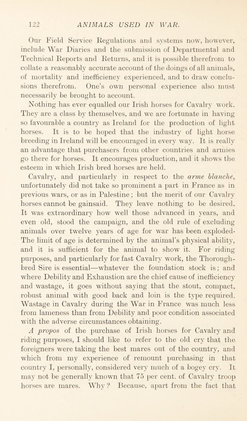 Our Field Service Regulations and systems now, however, include War Diaries and the submission of Departmental and Technical Reports and Returns, and it is possible therefrom to collate a reasonably accurate account of the doings of all animals, of mortality and inefficiency experienced, and to draw conclu¬ sions therefrom. One’s own personal experience also must necessarily be brought to account. Nothing has ever equalled our Irish horses for Cavalry work. They are a class by themselves, and we are fortunate in having so favourable a country as Ireland for the production of light horses. It is to be hoped that the industry of light horse breeding in Ireland will be encouraged in every way. It is really an advantage that purchasers from other countries and armies go there for horses. It encourages production, and it shows the esteem in which Irish bred horses are held. Cavalry, and particularly in respect to the arme blanche, unfortunately did not take so prominent a part in France as in previous wars, or as in Palestine; but the merit of our Cavalry horses cannot be gainsaid. They leave nothing to be desired. It was extraordinary how well those advanced in years, and even old, stood the campaign, and the old rule of excluding animals over twelve years of age for war has been exploded* The limit of age is determined by the animal’s physical ability, and it is sufficient for the animal to show it. For riding purposes, and particularly for fast Cavalry work, the Thorough¬ bred Sire is essential—whatever the foundation stock is; and where Debility and Exhaustion are the chief cause of inefficiency and wastage, it goes without saying that the stout, compact, robust animal with good back and loin is the type required. Wastage in Cavalry during the War in France was much less from lameness than from Debility and poor condition associated with the adverse circumstances obtaining. A propos of the purchase of Irish horses for Cavalry and riding purposes, I should like to refer to the old cry that the foreigners were taking the best mares out of the country, and which from my experience of remount purchasing in that country I, personally, considered very much of a bogey cry. It may not be generally known that 75 per cent, of Cavalry troop horses are mares. Why ? Because, apart from the fact that