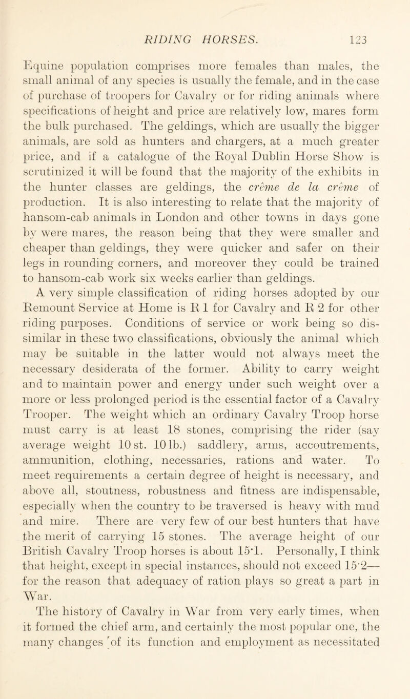 Equine population comprises more females than males, the small animal of any species is usually the female, and in the case of purchase of troopers for Cavalry or for riding animals where specifications of height and price are relatively low, mares form the hulk purchased. The geldings, which are usually the bigger animals, are sold as hunters and chargers, at a much greater price, and if a catalogue of the Royal Dublin Horse Show is scrutinized it will be found that the majority of the exhibits in the hunter classes are geldings, the creme de la creme of production. It is also interesting to relate that the majority of hansom-cab animals in London and other towns in days gone by were mares, the reason being that they were smaller and cheaper than geldings, they were quicker and safer on their legs in rounding corners, and moreover they could be trained to hansom-cab work six weeks earlier than geldings. A very simple classification of riding horses adopted by our Remount Service at Home is R 1 for Cavalry and R 2 for other riding purposes. Conditions of service or work being so dis¬ similar in these two classifications, obviously the animal which may be suitable in the latter would not always meet the necessary desiderata of the former. Ability to carry weight and to maintain power and energy under such weight over a more or less prolonged period is the essential factor of a Cavalry Trooper. The weight which an ordinary Cavalry Troop horse must carry is at least 18 stones, comprising the rider (say average weight 10 st. 10 lb.) saddlery, arms, accoutrements, ammunition, clothing, necessaries, rations and water. To meet requirements a certain degree of height is necessary, and above all, stoutness, robustness and fitness are indispensable, especially when the country to be traversed is heavy with mud and mire. There are very few of our best hunters that have the merit of carrying 15 stones. The average height of our British Cavalry Troop horses is about 15*1. Personally, I think that height, except in special instances, should not exceed 15*2— for the reason that adequacy of ration plays so great a part in War. The history of Cavalry in War from very early times, when it formed the chief arm, and certainly the most popular one, the many changes 'of its function and employment as necessitated