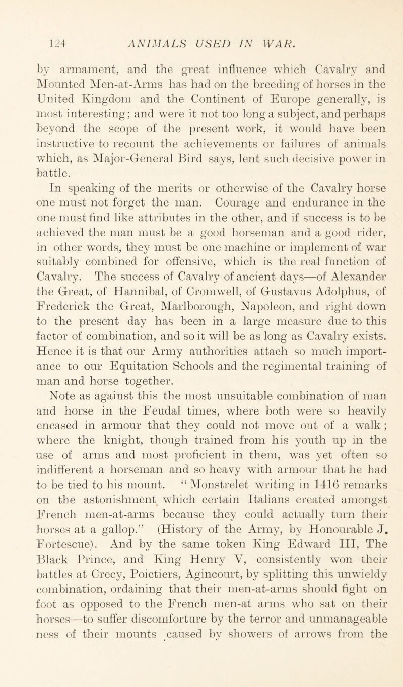by armament, and the great influence which Cavalry and Mounted Men-at-Arms has had on the breeding of horses in the United Kingdom and the Continent of Europe generally, is most interesting; and were it not too long a subject, and perhaps beyond the scope of the present work, it would have been instructive to recount the achievements or failures of animals which, as Major-General Bird says, lent such decisive power in battle. In speaking of the merits or otherwise of the Cavalry horse one must not forget the man. Courage and endurance in the one must find like attributes in the other, and if success is to be achieved the man must be a good horseman and a good rider, in other words, they must be one machine or implement of war suitably combined for offensive, which is the real function of Cavalry. The success of Cavalry of ancient days—of Alexander the Great, of Hannibal, of Cromwell, of Gustavus Adolphus, of Frederick the Great, Marlborough, Napoleon, and right down to the present day has been in a large measure due to this factor of combination, and so it will be as long as Cavalry exists. Hence it is that our Army authorities attach so much import¬ ance to our Equitation Schools and the regimental training of man and horse together. Note as against this the most unsuitable combination of man and horse in the Feudal times, where both were so heavily encased in armour that they could not move out of a walk ; where the knight, though trained from his youth up in the use of arms and most proficient in them, was yet often so indifferent a horseman and so heavy with armour that he had to be tied to his mount. “ Monstrelet writing in 1416 remarks on the astonishment which certain Italians created amongst French men-at-arms because they could actually turn their horses at a gallop.” (History of the Army, by Honourable J. Fortescue). And by the same token King Edward III, The Black Prince, and King Henry Y, consistently won their battles at Crecy, Poictiers, Agincourt, by splitting this unwieldy combination, ordaining that their men-at-arms should fight on foot as opposed to the French men-at arms who sat on their horses—to suffer discomforture by the terror and unmanageable ness of their mounts ^caused by showers of arrows from the
