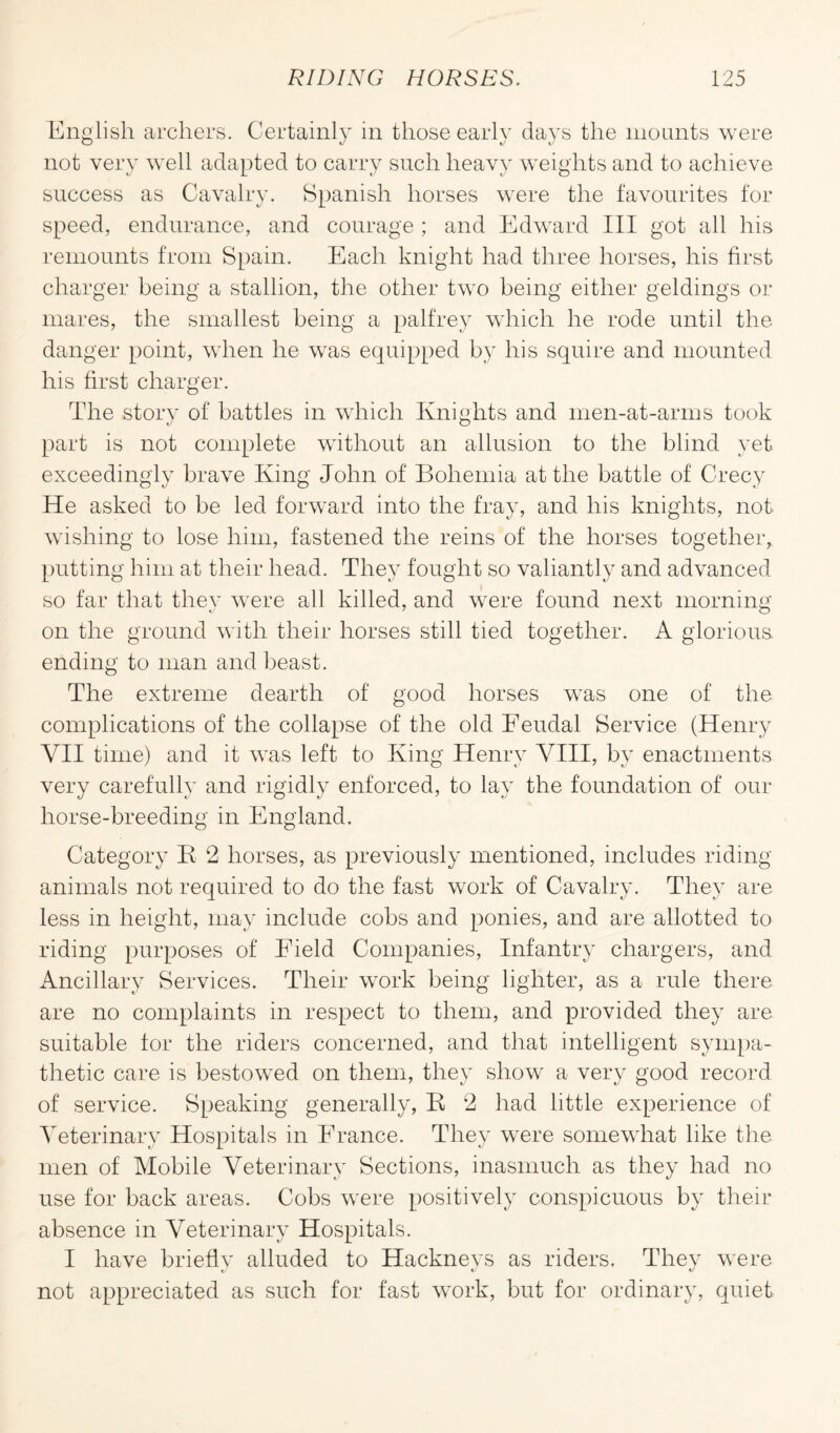 English archers. Certainly in those early days the mounts were not very well adapted to carry such heavy weights and to achieve success as Cavalry. Spanish horses were the favourites for speed, endurance, and courage ; and Edward III got all his remounts from Spain. Each knight had three horses, his first charger being a stallion, the other two being either geldings or mares, the smallest being a palfrey which he rode until the danger point, when he was equipped by his squire and mounted his first charger. The story of battles in which Knights and men-at-arms took part is not complete without an allusion to the blind yet exceedingly brave King John of Bohemia at the battle of Crecy He asked to be led forward into the fray, and his knights, not wishing to lose him, fastened the reins of the horses together, putting him at their head. They fought so valiantly and advanced so far that they were all killed, and were found next morning on the ground with their horses still tied together. A glorious, ending to man and beast. The extreme dearth of good horses was one of the complications of the collapse of the old Feudal Service (Henry VII time) and it was left to King Henry VIII, by enactments very carefully and rigidly enforced, to lay the foundation of our horse-breeding in England. Category K 2 horses, as previously mentioned, includes riding animals not required to do the fast work of Cavalry. They are less in height, may include cobs and ponies, and are allotted to riding purposes of Field Companies, Infantry chargers, and Ancillary Services. Their work being lighter, as a rule there are no complaints in respect to them, and provided they are suitable for the riders concerned, and that intelligent sympa¬ thetic care is bestowed on them, they show a very good record of service. Speaking generally, K 2 had little experience of Veterinary Hospitals in France. They were somewhat like the men of Mobile Veterinary Sections, inasmuch as they had no use for back areas. Cobs were positively conspicuous by then- absence in Veterinary Hospitals. I have briefly alluded to Hackneys as riders. They were not appreciated as such for fast work, but for ordinary, quiet