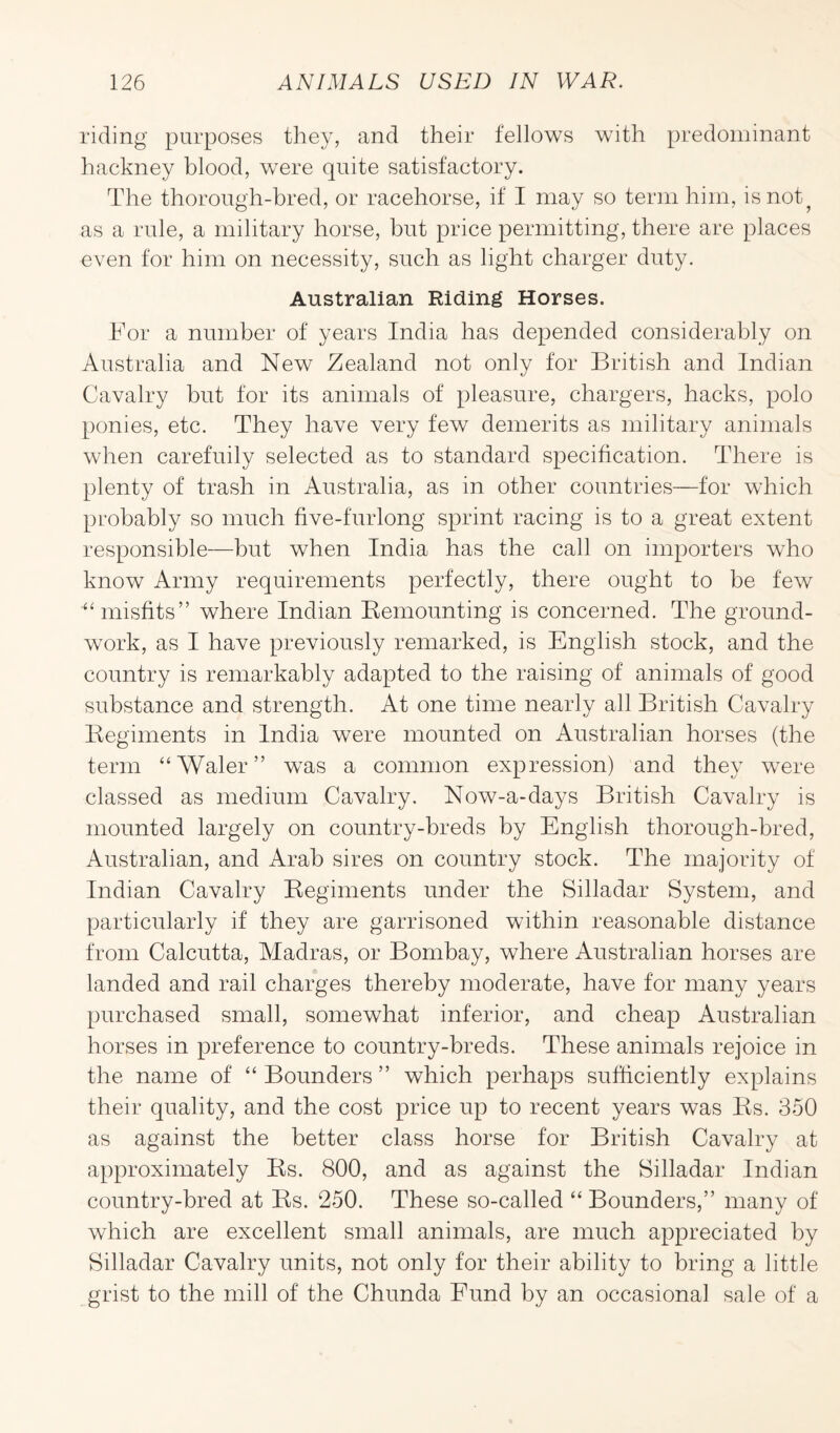 riding purposes they, and their fellows with predominant hackney blood, were quite satisfactory. The thorough-bred, or racehorse, if I may so term him, is not ? as a rule, a military horse, but price permitting, there are places even for him on necessity, such as light charger duty. Australian Riding Horses. For a number of years India has depended considerably on Australia and New Zealand not only for British and Indian Cavalry but for its animals of pleasure, chargers, hacks, polo ponies, etc. They have very few demerits as military animals when carefuily selected as to standard specification. There is plenty of trash in Australia, as in other countries—for which probably so much five-furlong sprint racing is to a great extent responsible—but when India has the call on importers who know Army requirements perfectly, there ought to be few ■“ misfits” where Indian Remounting is concerned. The ground¬ work, as I have previously remarked, is English stock, and the country is remarkably adapted to the raising of animals of good substance and strength. At one time nearly all British Cavalry Regiments in India were mounted on Australian horses (the term “Waler” was a common expression) and they were classed as medium Cavalry. Now-a-days British Cavalry is mounted largely on country-breds by English thorough-bred, Australian, and Arab sires on country stock. The majority of Indian Cavalry Regiments under the Silladar System, and particularly if they are garrisoned within reasonable distance from Calcutta, Madras, or Bombay, where Australian horses are landed and rail charges thereby moderate, have for many years purchased small, somewhat inferior, and cheap Australian horses in preference to country-breds. These animals rejoice in the name of “ Bounders ” which perhaps sufficiently explains their quality, and the cost price up to recent years was Rs. 350 as against the better class horse for British Cavalry at approximately Rs. 800, and as against the Silladar Indian country-bred at Rs. 250. These so-called “ Bounders,” many of which are excellent small animals, are much appreciated by Silladar Cavalry units, not only for their ability to bring a little grist to the mill of the Chunda Fund by an occasional sale of a