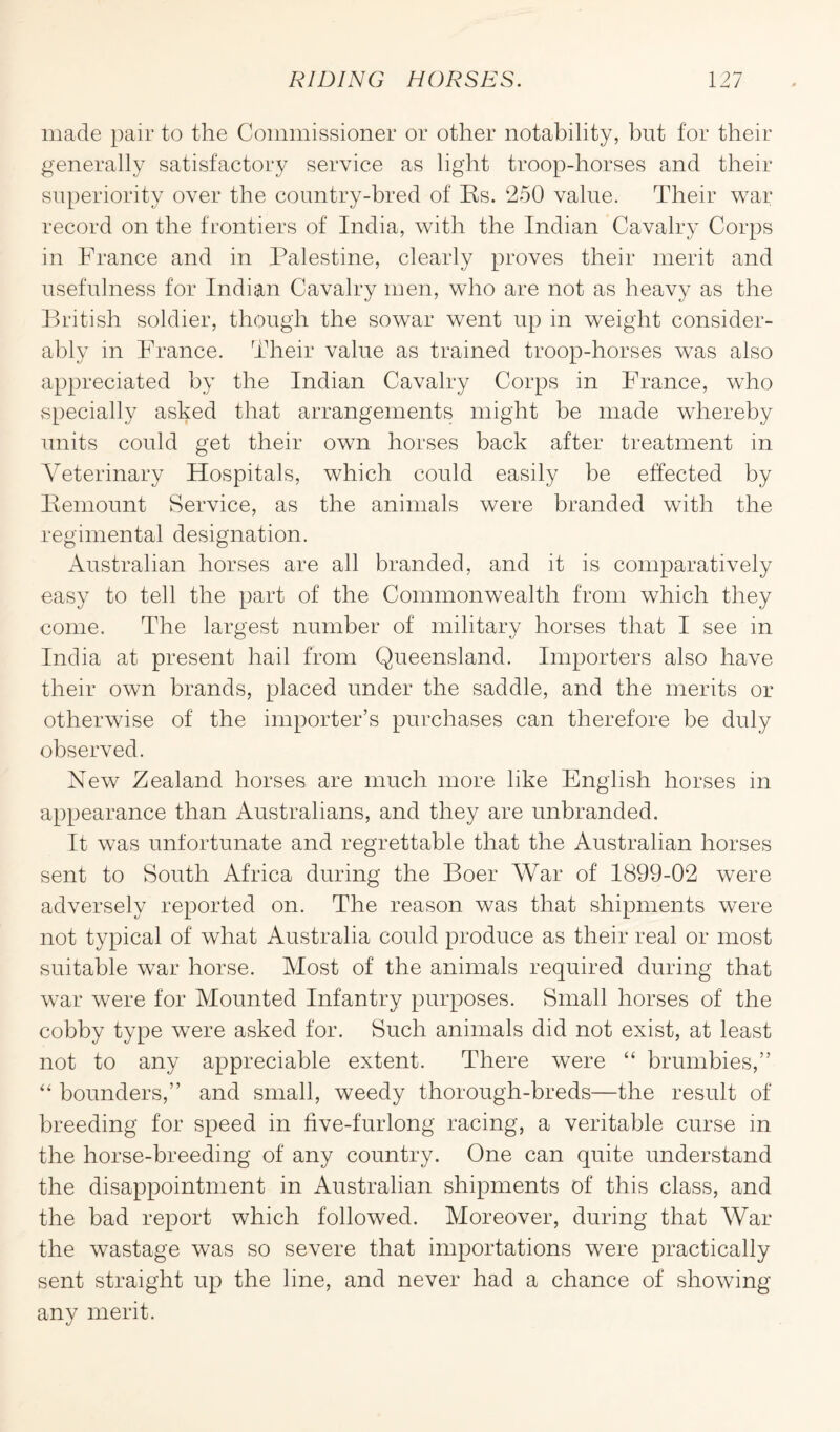 made pair to the Commissioner or other notability, but for their generally satisfactory service as light troop-horses and their superiority over the country-bred of Rs. ‘250 value. Their war record on the frontiers of India, with the Indian Cavalry Corps in France and in Palestine, clearly proves their merit and usefulness for Indian Cavalry men, who are not as heavy as the British soldier, though the sowar went up in weight consider¬ ably in France. Their value as trained troop-horses was also appreciated by the Indian Cavalry Corps in France, who specially asked that arrangements might be made whereby units could get their own horses back after treatment in Veterinary Hospitals, which could easily be effected by Remount Service, as the animals were branded with the regimental designation. Australian horses are all branded, and it is comparatively easy to tell the part of the Commonwealth from which they come. The largest number of military horses that I see in India at present hail from Queensland. Importers also have their own brands, placed under the saddle, and the merits or otherwise of the importer’s purchases can therefore be duly observed. New Zealand horses are much more like English horses in appearance than Australians, and they are unbranded. It was unfortunate and regrettable that the Australian horses sent to South Africa during the Boer War of 1899-02 were adversely reported on. The reason was that shipments were not typical of what Australia could produce as their real or most suitable war horse. Most of the animals required during that wrar were for Mounted Infantry purposes. Small horses of the cobby type were asked for. Such animals did not exist, at least not to any appreciable extent. There were “ brumbies,” “ bounders,” and small, weedy thorough-breds—the result of breeding for speed in five-furlong racing, a veritable curse in the horse-breeding of any country. One can quite understand the disappointment in Australian shipments of this class, and the bad report which followed. Moreover, during that War the wastage was so severe that importations were practically sent straight up the line, and never had a chance of showing any merit.