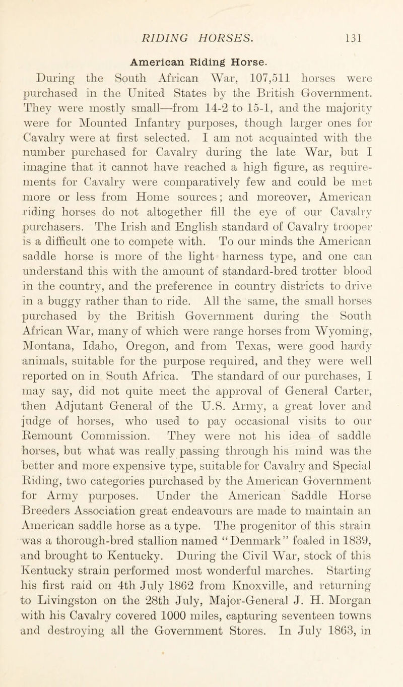 American Riding Horse. During the South African War, 107,511 horses were purchased in the United States by the British Government. They were mostly small—from 14-2 to 15-1, and the majority were for Mounted Infantry purposes, though larger ones for Cavalry were at first selected. I am not acquainted with the number purchased for Cavalry during the late War, but I imagine that it cannot have reached a high figure, as require¬ ments for Cavalry were comparatively few and could be met more or less from Home sources; and moreover, American riding horses do not altogether fill the eye of our Cavalry purchasers. The Irish and English standard of Cavalry trooper is a difficult one to compete with. To our minds the American saddle horse is more of the light harness type, and one can understand this with the amount of standard-bred trotter blood in the country, and the preference in country districts to drive in a buggy rather than to ride. All the same, the small horses purchased by the British Government during the South African War, many of which were range horses from Wyoming, Montana, Idaho, Oregon, and from Texas, were good hardy animals, suitable for the purpose required, and they were well reported on in South Africa. The standard of our purchases, I may say, did not quite meet the approval of General Carter, then iVdjutant General of the U.S. Army, a great lover and judge of horses, who used to pay occasional visits to our Remount Commission. They were not his idea of saddle horses, but what was really passing through his mind was the better and more expensive type, suitable for Cavalry and Special Biding, two categories purchased by the American Government for Army purposes. Under the American Saddle Horse Breeders Association great endeavours are made to maintain an American saddle horse as a type. The progenitor of this strain was a thorough-bred stallion named “Denmark” foaled in 1839, and brought to Kentucky. During the Civil War, stock of this Kentucky strain performed most wonderful marches. Starting his first raid on 4th July 1862 from Knoxville, and returning to Livingston on the 28th July, Major-General J. H. Morgan with his Cavalry covered 1000 miles, capturing seventeen towns and destroying all the Government Stores. In July 1863, in
