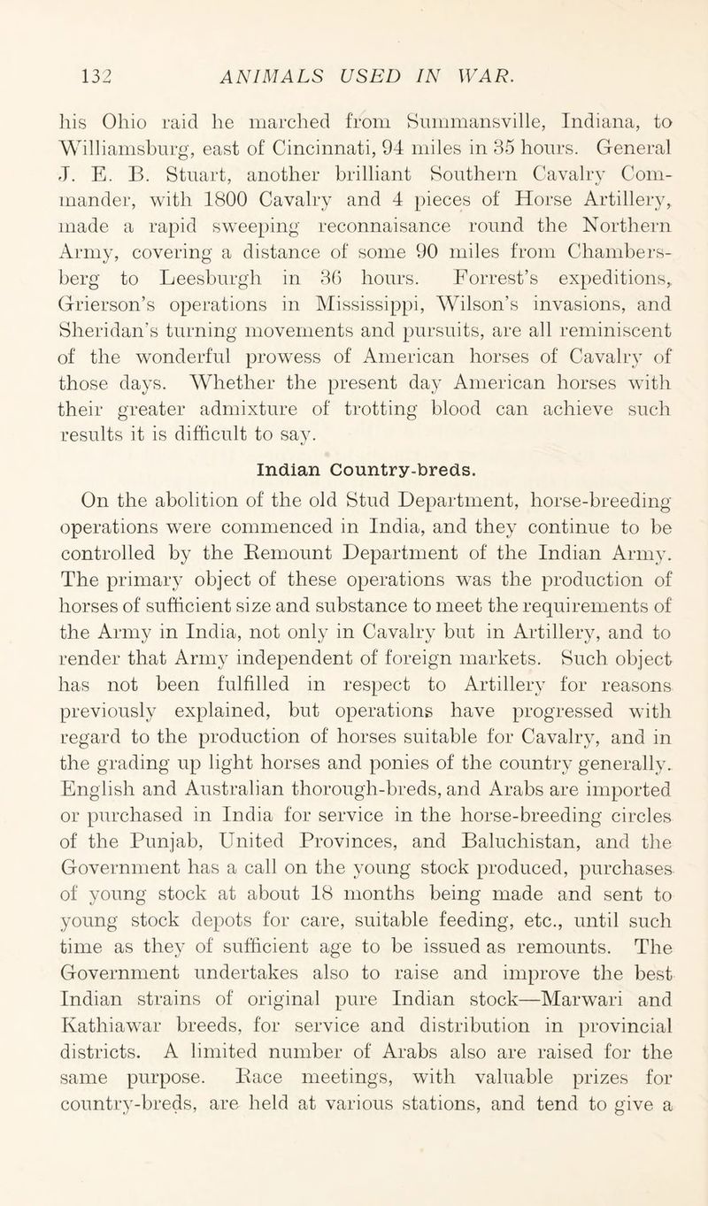 his Ohio raid he marched from Summansville, Indiana, to Williamsburg, east of Cincinnati, 94 miles in 35 hours. General J. E. B. Stuart, another brilliant Southern Cavalry Com- mander, with 1800 Cavalry and 4 pieces of Horse Artillery, made a rapid sweeping reconnaisance round the Northern Army, covering a distance of some 90 miles from Chambers- berg to Leesburglr in 36 hours. Forrest’s expeditions,. Grierson’s operations in Mississippi, Wilson’s invasions, and Sheridan’s turning movements and pursuits, are all reminiscent of the wonderful prowess of American horses of Cavalry of those days. Whether the present day American horses with their greater admixture of trotting blood can achieve such results it is difficult to say. Indian Country-breds. On the abolition of the old Stud Department, horse-breeding operations were commenced in India, and they continue to be controlled by the Demount Department of the Indian Army. The primary object of these operations was the production of horses of sufficient size and substance to meet the requirements of the Army in India, not only in Cavalry but in Artillery, and to render that Army independent of foreign markets. Such object has not been fulfilled in respect to Artillery for reasons previously explained, but operations have progressed with regard to the production of horses suitable for Cavalry, and in the grading up light horses and ponies of the country generally. English and Australian thorough-breds, and Arabs are imported or purchased in India for service in the horse-breeding circles of the Punjab, United Provinces, and Baluchistan, and the Government has a call on the young stock produced, purchases of young stock at about 18 months being made and sent to young stock depots for care, suitable feeding, etc., until such time as they of sufficient age to be issued as remounts. The Government undertakes also to raise and improve the best Indian strains of original pure Indian stock—Marwari and Kathiawar breeds, for service and distribution in provincial districts. A limited number of Arabs also are raised for the same purpose. Bace meetings, with valuable prizes for country-breds, are held at various stations, and tend to give a