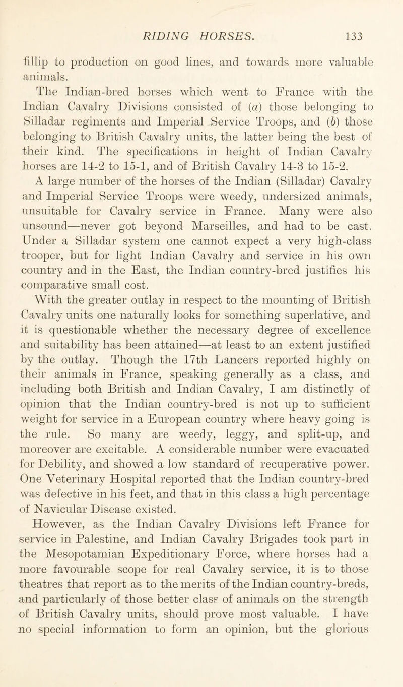 fillip to production on good lines, and towards more valuable animals. The Indian-bred horses which went to France with the Indian Cavalry Divisions consisted of (a) those belonging to Silladar regiments and Imperial Service Troops, and (5) those belonging to British Cavalry units, the latter being the best of their kind. The specifications in height of Indian Cavalry horses are 14-2 to 15-1, and of British Cavalry 14-3 to 15-2. A large number of the horses of the Indian (Silladar) Cavalry and Imperial Service Troops were weedy, undersized animals, unsuitable for Cavalry service in France. Many were also unsound—never got beyond Marseilles, and had to be cast. Under a Silladar system one cannot expect a very high-class trooper, but for light Indian Cavalry and service in his own country and in the East, the Indian country-bred justifies his comparative small cost. With the greater outlay in respect to the mounting of British Cavalry units one naturally looks for something superlative, and it is questionable whether the necessary degree of excellence and suitability has been attained—at least to an extent justified by the outlay. Though the 17th Lancers reported highly on their animals in France, speaking generally as a class, and including both British and Indian Cavalry, I am distinctly of opinion that the Indian country-bred is not up to sufficient weight for service in a European country where heavy going is the rule. So many are weedy, leggy, and split-up, and moreover are excitable. A considerable number were evacuated for Debility, and showed a low standard of recuperative power. One Veterinary Hospital reported that the Indian country-bred was defective in his feet, and that in this class a high percentage of Navicular Disease existed. However, as the Indian Cavalry Divisions left France for service in Palestine, and Indian Cavalry Brigades took part in the Mesopotamian Expeditionary Force, where horses had a more favourable scope for real Cavalry service, it is to those theatres that report as to the merits of the Indian country-breds, and particularly of those better class of animals on the strength of British Cavalry units, should prove most valuable. I have no special information to form an opinion, but the glorious