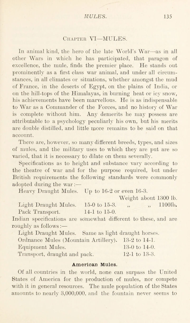 Chapter YI—MULES. In animal kind, the hero of the late World’s War—-as in all other Wars in which he has participated, that paragon of excellence, the mule, finds the premier place. He stands out prominently as a first class war animal, and under all circum¬ stances, in all climates or situations, whether amongst the mud of France, in the deserts of Egypt, on the plains of India, or on the hill-tops of the Himalayas, in burning heat or icy snow, his achievements have been marvellous. He is as indispensable to War as a Commander of the Forces, and no history of War is complete without him. Any demerits he may possess are attributable to a psychology peculiarly his own, but his merits are double distilled, and little more remains to be said on that account. There are, however, so many different breeds, types, and sizes of mules, and the military uses to which they are put are so varied, that it is necessary to dilate on them severally. Specifications as to height and substance vary according to the theatre of war and for the purpose required, but under British requirements the following standards were commonly adopted during the war :— Heavy Draught Mules. Up to 16-2 or even 16-3. Weight about 1300 lb. Light Draught Mules. 15-0 to 15-3. ,, ,, 11001b. Pack Transport. 14-1 to 15-0. Indian specifications are somewhat different to these, and are roughly as follows :— Light Draught Mules. Same as light draught horses. Ordnance Mules (Mountain Artillery). 13-2 to 14-1. Equipment Mules. 13-0 to 14-0. Transport, draught and pack. 12-1 to 13-3. American Mules. Of all countries in the world, none can surpass the United States of America for the production of mules, nor compete with it in general resources. The mule population of the States amounts to nearly 3,000,000, and the fountain never seems to