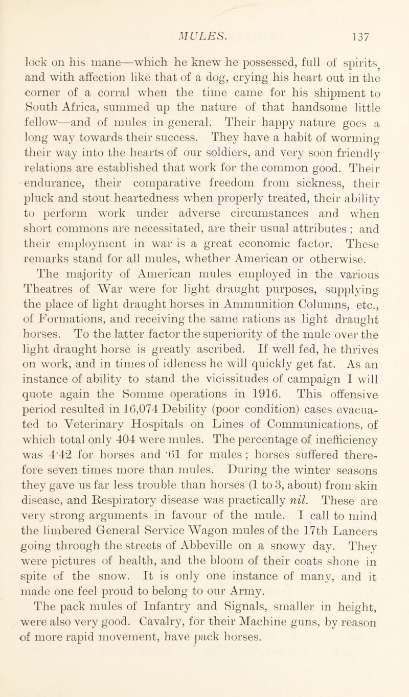 lock on his mane—which he knew he possessed, full of spirits and with affection like that of a dog, crying his heart out in the corner of a corral when the time came for his shipment to South Africa, summed up the nature of that handsome little fellow—and of mules in general. Their happy nature goes a long way towards their success. They have a habit of worming their way into the hearts of our soldiers, and very soon friendly relations are established that work for the common good. Their endurance, their comparative freedom from sickness, their pluck and stout heartedness when properly treated, their ability to perform work under adverse circumstances and when short commons are necessitated, are their usual attributes ; and their employment in war is a great economic factor. These remarks stand for all mules, whether American or otherwise. The majority of American mules employed in the various Theatres of War were for light draught purposes, supplying the place of light draught horses in Ammunition Columns, etc., of Formations, and receiving the same rations as light draught horses. To the latter factor the superiority of the mule over the light draught horse is greatly ascribed. If well fed, he thrives on work, and in times of idleness he will quickly get fat. As an instance of ability to stand the vicissitudes of campaign I will quote again the Somme operations in 1916. This offensive period resulted in 16,074 Debility (poor condition) cases evacua¬ ted to Veterinary Hospitals on Lines of Communications, of which total only 404 were mules. The percentage of inefficiency was 4'42 for horses and '61 for mules ; horses suffered there¬ fore seven times more than mules. During the winter seasons they gave us far less trouble than horses (1 to 3, about) from skin disease, and Respiratory disease was practically nil. These are very strong arguments in favour of the mule. I call to mind the limbered General Service Wagon mules of the 17th Lancers going through the streets of Abbeville on a snowy day. They were pictures of health, and the bloom of their coats shone in spite of the snow. It is only one instance of many, and it made one feel proud to belong to our Army. The pack mules of Infantry and Signals, smaller in height, were also very good. Cavalry, for their Machine guns, by reason of more rapid movement, have pack horses.