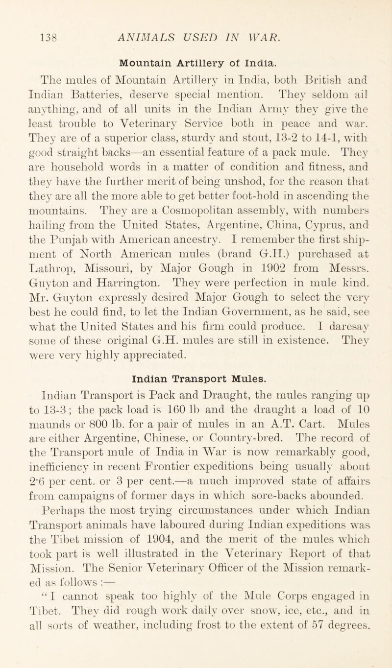 Mountain Artillery of India. The mules of Mountain Artillery in India, both British and Indian Batteries, deserve special mention. They seldom ail anything, and of all units in the Indian Army they give the least trouble to Veterinary Service both in peace and war. They are of a superior class, sturdy and stout, 13-2 to 14-1, with good straight backs—an essential feature of a pack mule. They are household words in a matter of condition and fitness, and they have the further merit of being unshod, for the reason that they are all the more able to get better foot-hold in ascending the mountains. They are a Cosmopolitan assembly, with numbers hailing from the United States, Argentine, China, Cyprus, and the Punjab with American ancestry. I remember the first ship¬ ment of North American mules (brand G.H.) purchased at Lathrop, Missouri, by Major Gough in 1902 from Messrs. Guyton and Harrington. They were perfection in mule kind. Mr. Guyton expressly desired Major Gough to select the very best he could find, to let the Indian Government, as he said, see what the United States and his firm could produce. I daresay some of these original G.H. mules are still in existence. They were very highly appreciated. Indian Transport Mules. Indian Transport is Pack and Draught, the mules ranging up to 13-3; the pack load is 160 lb and the draught a load of 10 rnaunds or 800 lb. for a pair of mules in an A.T. Cart. Mules are either Argentine, Chinese, or Country-bred. The record of the Transport mule of India in War is now remarkably good, inefficiency in recent Frontier expeditions being usually about 2'6 per cent, or 3 per cent.—a much improved state of affairs from campaigns of former days in which sore-backs abounded. Perhaps the most trying circumstances under which Indian Transport animals have laboured during Indian expeditions was the Tibet mission of 1904, and the merit of the mules which took part is well illustrated in the Veterinary Report of that Mission. The Senior Veterinary Officer of the Mission remark¬ ed as follows :— “ I cannot speak too highly of the Mule Corps engaged in Tibet. They did rough work daily over snow, ice, etc., and in all sorts of weather, including frost to the extent of 57 degrees.