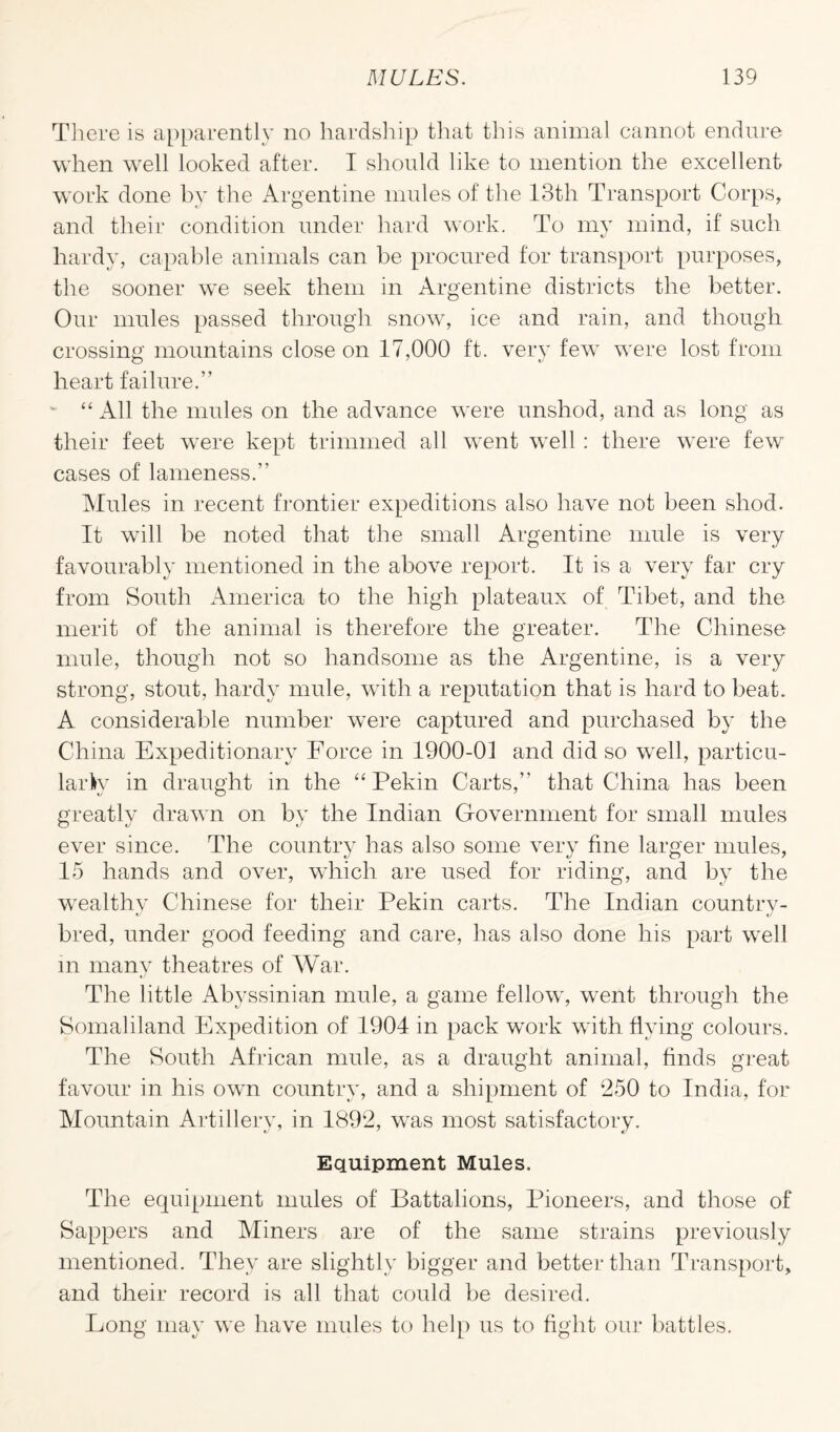 There is apparently no hardship that this animal cannot endure when well looked after. I should like to mention the excellent work done by the Argentine mules of the 13th Transport Corps, and their condition under hard work. To my mind, if such hardy, capable animals can be procured for transport purposes, the sooner we seek them in Argentine districts the better. Our mules passed through snow, ice and rain, and though crossing mountains close on 17,000 ft. very few were lost from heart failure.” “ All the mules on the advance were unshod, and as long as their feet were kept trimmed all went well : there were few cases of lameness.” Mules in recent frontier expeditions also have not been shod. It will be noted that the small Argentine mule is very favourably mentioned in the above report. It is a very far cry from South America to the high plateaux of Tibet, and the merit of the animal is therefore the greater. The Chinese mule, though not so handsome as the Argentine, is a very strong, stout, hardy mule, with a reputation that is hard to beat. A considerable number were captured and purchased by the China Expeditionary Force in 1900-01 and did so well, particu¬ larly in draught in the “ Pekin Carts,” that China has been greatly drawn on by the Indian Government for small mules ever since. The country has also some very fine larger mules, 15 hands and over, which are used for riding, and by the wealthy Chinese for their Pekin carts. The Indian country- bred, under good feeding and care, lias also done his part well in many theatres of War. The little Abyssinian mule, a game fellow, went through the Somaliland Expedition of 1904 in pack work with flying colours. The South African mule, as a draught animal, finds great favour in his own country, and a shipment of 250 to India, for Mountain Artillery, in 1892, was most satisfactory. Equipment Mules. The equipment mules of Battalions, Pioneers, and those of Sappers and Miners are of the same strains previously mentioned. They are slightly bigger and better than Transport, and their record is all that could be desired. Long may we have mules to help us to fight our battles.