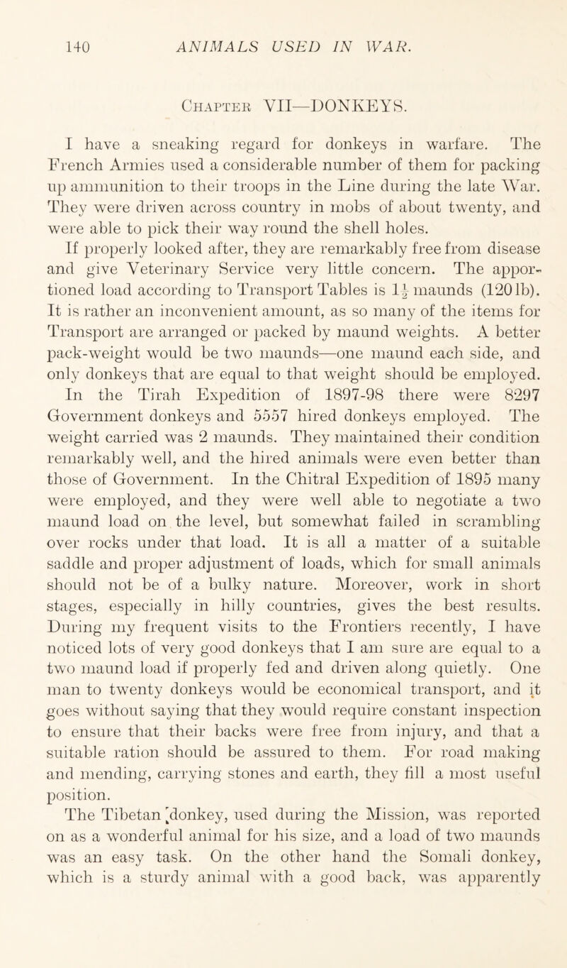 Chapter YII—DONKEYS. I have a sneaking regard for donkeys in warfare. The French Armies used a considerable number of them for packing up ammunition to their troops in the Line during the late War. They were driven across country in mobs of about twenty, and were able to pick their way round the shell holes. If properly looked after, they are remarkably free from disease and give Veterinary Service very little concern. The appor¬ tioned load according to Transport Tables is l\ maunds (1201b). It is rather an inconvenient amount, as so many of the items for Transport are arranged or packed by maund weights. A better pack-weight would be two maunds—one maund each side, and only donkeys that are equal to that weight should be employed. In the Tirah Expedition of 1897-98 there were 8297 Government donkeys and 5557 hired donkeys employed. The weight carried was 2 maunds. They maintained their condition remarkably well, and the hired animals were even better than those of Government. In the Chitral Expedition of 1895 many were employed, and they were well able to negotiate a two maund load on the level, but somewhat failed in scrambling over rocks under that load. It is all a matter of a suitable saddle and proper adjustment of loads, which for small animals should not be of a bulky nature. Moreover, work in short stages, especially in hilly countries, gives the best results. During my frequent visits to the Frontiers recently, I have noticed lots of very good donkeys that I am sure are equal to a two maund load if properly fed and driven along quietly. One man to twenty donkeys would be economical transport, and it goes without saying that they would require constant inspection to ensure that their backs were free from injury, and that a suitable ration should be assured to them. For road making and mending, carrying stones and earth, they fill a most useful position. The Tibetan 'donkey, used during the Mission, was reported on as a wonderful animal for his size, and a load of two maunds was an easy task. On the other hand the Somali donkey, which is a sturdy animal with a good back, was apparently