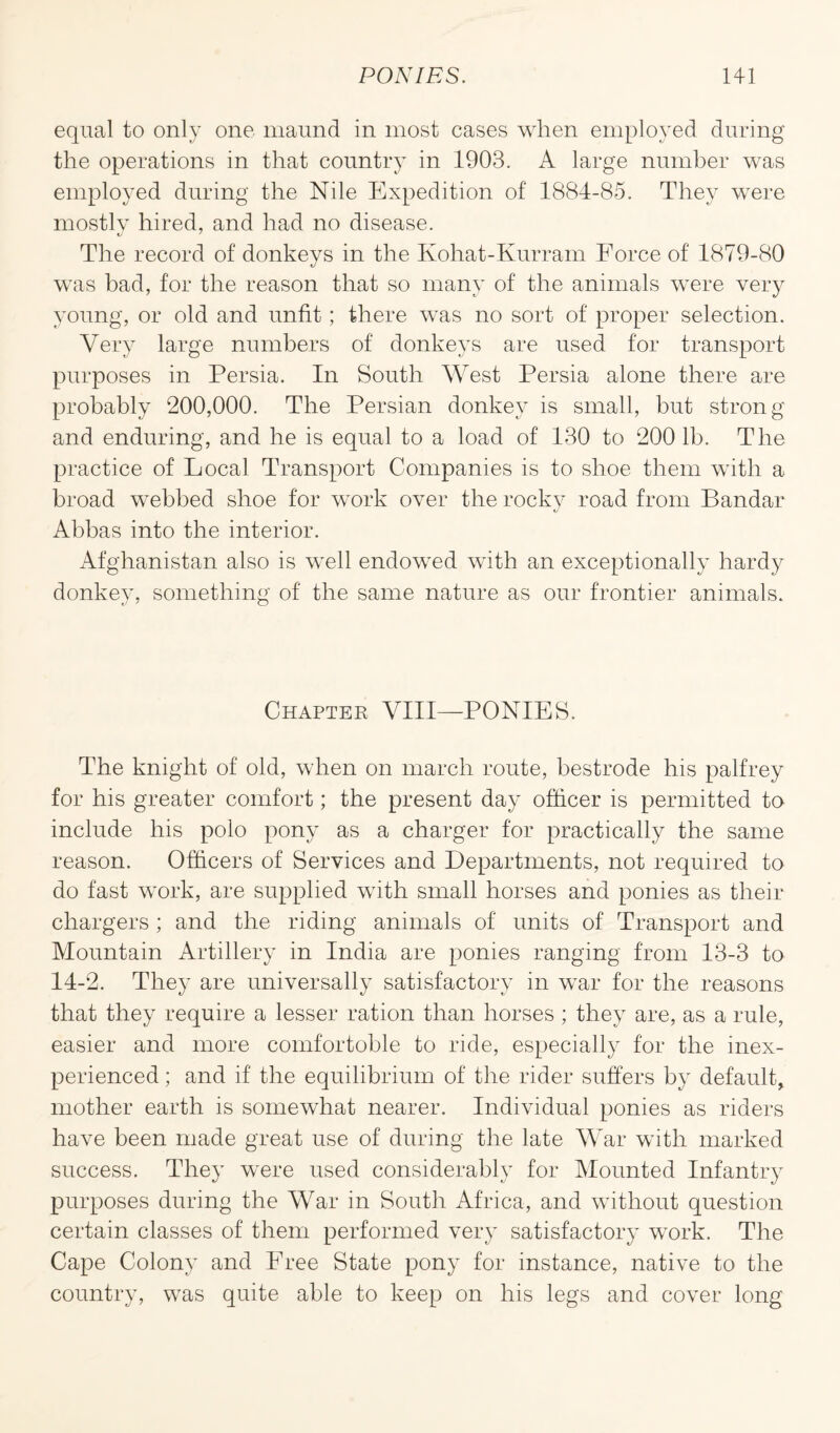 equal to only one maund in most cases when employed during the operations in that country in 1903. A large number was employed during the Nile Expedition of 1884-85. They were mostly hired, and had no disease. The record of donkeys in the Koliat-Kurram Force of 1879-80 was bad, for the reason that so many of the animals were very young, or old and unfit; there was no sort of proper selection. Very large numbers of donkeys are used for transport purposes in Persia. In South West Persia alone there are probably 200,000. The Persian donkey is small, but strong and enduring, and he is equal to a load of 130 to 2001b. The practice of Local Transport Companies is to shoe them with a broad webbed shoe for work over the rocky road from Bandar Abbas into the interior. Afghanistan also is well endowed with an exceptionally hardy donkey, something of the same nature as our frontier animals. Chapter VIII—PONIES. The knight of old, when on march route, bestrode his palfrey for his greater comfort; the present day officer is permitted to include his polo pony as a charger for practically the same reason. Officers of Services and Departments, not required to do fast work, are supplied with small horses and ponies as their chargers ; and the riding animals of units of Transport and Mountain Artillery in India are ponies ranging from 13-3 to 14-2. They are universally satisfactory in war for the reasons that they require a lesser ration than horses ; they are, as a rule, easier and more comfortoble to ride, especially for the inex¬ perienced ; and if the equilibrium of the rider suffers by default, mother earth is somewhat nearer. Individual ponies as riders have been made great use of during the late War with marked success. They were used considerably for Mounted Infantry purposes during the War in South Africa, and without question certain classes of them performed very satisfactory work. The Cape Colony and Free State pony for instance, native to the country, was quite able to keep on his legs and cover long