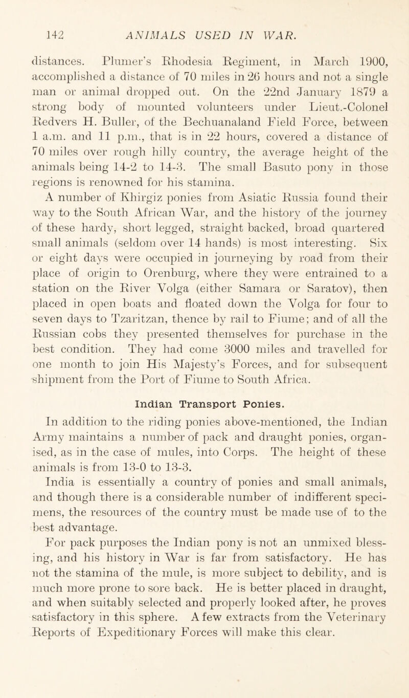 distances. Plumer’s Rhodesia Regiment, in March 1900, accomplished a distance of 70 miles in 26 hours and not a single man or animal dropped out. On the 22nd January 1879 a strong body of mounted volunteers under Lieut.-Colonel Redvers H. Buller, of the Eechuanaland Field Force, between 1 a.m. and 11 p.m., that is in 22 hours, covered a distance of 70 miles over rough hilly country, the average height of the animals being 14-2 to 14-3. The small Basuto pony in those regions is renowned for his stamina. A number of Ivhirgiz ponies from Asiatic Russia found their way to the South African War, and the history of the journey of these hardy, short legged, straight backed, broad quartered small animals (seldom over 14 hands) is most interesting. Six or eight days were occupied in journeying by road from their place of origin to Orenburg, where they were entrained to a station on the River Volga (either Samara or Saratov), then placed in open boats and floated down the Volga for four to seven days to Tzaritzan, thence by rail to Fiume; and of all the Russian cobs they presented themselves for purchase in the best condition. They had come 3000 miles and travelled for one month to join His Majesty’s Forces, and for subsequent shipment from the Port of Fiume to South Africa. Indian Transport Ponies. In addition to the riding ponies above-mentioned, the Indian Army maintains a number of pack and draught ponies, organ¬ ised, as in the case of mules, into Corps. The height of these animals is from 13-0 to 13-3. India is essentially a country of ponies and small animals, and though there is a considerable number of indifferent speci¬ mens, the resources of the country must be made use of to the best advantage. For pack purposes the Indian pony is not an unmixed bless¬ ing, and his history in War is far from satisfactory. He has not the stamina of the mule, is more subject to debility, and is much more prone to sore back. He is better placed in draught, and when suitably selected and properly looked after, he proves satisfactory in this sphere. A few extracts from the Veterinary Reports of Expeditionary Forces will make this clear.